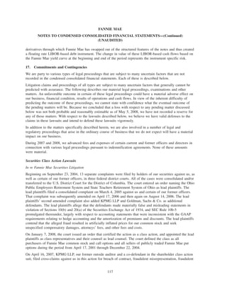 derivatives through which Fannie Mae has swapped out of the structured features of the notes and thus created
a floating rate LIBOR-based debt instrument. The change in value of these LIBOR-based cash flows based on
the Fannie Mae yield curve at the beginning and end of the period represents the instrument specific risk.
17. Commitments and Contingencies
We are party to various types of legal proceedings that are subject to many uncertain factors that are not
recorded in the condensed consolidated financial statements. Each of these is described below.
Litigation claims and proceedings of all types are subject to many uncertain factors that generally cannot be
predicted with assurance. The following describes our material legal proceedings, examinations and other
matters. An unfavorable outcome in certain of these legal proceedings could have a material adverse effect on
our business, financial condition, results of operations and cash flows. In view of the inherent difficulty of
predicting the outcome of these proceedings, we cannot state with confidence what the eventual outcome of
the pending matters will be. Because we concluded that a loss with respect to any pending matter discussed
below was not both probable and reasonably estimable as of May 5, 2008, we have not recorded a reserve for
any of those matters. With respect to the lawsuits described below, we believe we have valid defenses to the
claims in these lawsuits and intend to defend these lawsuits vigorously.
In addition to the matters specifically described herein, we are also involved in a number of legal and
regulatory proceedings that arise in the ordinary course of business that we do not expect will have a material
impact on our business.
During 2007 and 2008, we advanced fees and expenses of certain current and former officers and directors in
connection with various legal proceedings pursuant to indemnification agreements. None of these amounts
were material.
Securities Class Action Lawsuits
In re Fannie Mae Securities Litigation
Beginning on September 23, 2004, 13 separate complaints were filed by holders of our securities against us, as
well as certain of our former officers, in three federal district courts. All of the cases were consolidated and/or
transferred to the U.S. District Court for the District of Columbia. The court entered an order naming the Ohio
Public Employees Retirement System and State Teachers Retirement System of Ohio as lead plaintiffs. The
lead plaintiffs filed a consolidated complaint on March 4, 2005 against us and certain of our former officers.
That complaint was subsequently amended on April 17, 2006 and then again on August 14, 2006. The lead
plaintiffs’ second amended complaint also added KPMG LLP and Goldman, Sachs & Co. as additional
defendants. The lead plaintiffs allege that the defendants made materially false and misleading statements in
violation of Sections 10(b) and 20(a) of the Securities Exchange Act of 1934, and SEC Rule 10b-5
promulgated thereunder, largely with respect to accounting statements that were inconsistent with the GAAP
requirements relating to hedge accounting and the amortization of premiums and discounts. The lead plaintiffs
contend that the alleged fraud resulted in artificially inflated prices for our common stock and seek
unspecified compensatory damages, attorneys’ fees, and other fees and costs.
On January 7, 2008, the court issued an order that certified the action as a class action, and appointed the lead
plaintiffs as class representatives and their counsel as lead counsel. The court defined the class as all
purchasers of Fannie Mae common stock and call options and all sellers of publicly traded Fannie Mae put
options during the period from April 17, 2001 through December 22, 2004.
On April 16, 2007, KPMG LLP, our former outside auditor and a co-defendant in the shareholder class action
suit, filed cross-claims against us in this action for breach of contract, fraudulent misrepresentation, fraudulent
117
FANNIE MAE
NOTES TO CONDENSED CONSOLIDATED FINANCIAL STATEMENTS—(Continued)
(UNAUDITED)
 