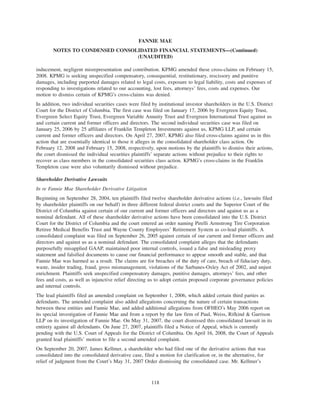 inducement, negligent misrepresentation and contribution. KPMG amended these cross-claims on February 15,
2008. KPMG is seeking unspecified compensatory, consequential, restitutionary, rescissory and punitive
damages, including purported damages related to legal costs, exposure to legal liability, costs and expenses of
responding to investigations related to our accounting, lost fees, attorneys’ fees, costs and expenses. Our
motion to dismiss certain of KPMG’s cross-claims was denied.
In addition, two individual securities cases were filed by institutional investor shareholders in the U.S. District
Court for the District of Columbia. The first case was filed on January 17, 2006 by Evergreen Equity Trust,
Evergreen Select Equity Trust, Evergreen Variable Annuity Trust and Evergreen International Trust against us
and certain current and former officers and directors. The second individual securities case was filed on
January 25, 2006 by 25 affiliates of Franklin Templeton Investments against us, KPMG LLP, and certain
current and former officers and directors. On April 27, 2007, KPMG also filed cross-claims against us in this
action that are essentially identical to those it alleges in the consolidated shareholder class action. On
February 12, 2008 and February 15, 2008, respectively, upon motions by the plaintiffs to dismiss their actions,
the court dismissed the individual securities plaintiffs’ separate actions without prejudice to their rights to
recover as class members in the consolidated securities class action. KPMG’s cross-claims in the Franklin
Templeton case were also voluntarily dismissed without prejudice.
Shareholder Derivative Lawsuits
In re Fannie Mae Shareholder Derivative Litigation
Beginning on September 28, 2004, ten plaintiffs filed twelve shareholder derivative actions (i.e., lawsuits filed
by shareholder plaintiffs on our behalf) in three different federal district courts and the Superior Court of the
District of Columbia against certain of our current and former officers and directors and against us as a
nominal defendant. All of these shareholder derivative actions have been consolidated into the U.S. District
Court for the District of Columbia and the court entered an order naming Pirelli Armstrong Tire Corporation
Retiree Medical Benefits Trust and Wayne County Employees’ Retirement System as co-lead plaintiffs. A
consolidated complaint was filed on September 26, 2005 against certain of our current and former officers and
directors and against us as a nominal defendant. The consolidated complaint alleges that the defendants
purposefully misapplied GAAP, maintained poor internal controls, issued a false and misleading proxy
statement and falsified documents to cause our financial performance to appear smooth and stable, and that
Fannie Mae was harmed as a result. The claims are for breaches of the duty of care, breach of fiduciary duty,
waste, insider trading, fraud, gross mismanagement, violations of the Sarbanes-Oxley Act of 2002, and unjust
enrichment. Plaintiffs seek unspecified compensatory damages, punitive damages, attorneys’ fees, and other
fees and costs, as well as injunctive relief directing us to adopt certain proposed corporate governance policies
and internal controls.
The lead plaintiffs filed an amended complaint on September 1, 2006, which added certain third parties as
defendants. The amended complaint also added allegations concerning the nature of certain transactions
between these entities and Fannie Mae, and added additional allegations from OFHEO’s May 2006 report on
its special investigation of Fannie Mae and from a report by the law firm of Paul, Weiss, Rifkind & Garrison
LLP on its investigation of Fannie Mae. On May 31, 2007, the court dismissed this consolidated lawsuit in its
entirety against all defendants. On June 27, 2007, plaintiffs filed a Notice of Appeal, which is currently
pending with the U.S. Court of Appeals for the District of Columbia. On April 16, 2008, the Court of Appeals
granted lead plaintiffs’ motion to file a second amended complaint.
On September 20, 2007, James Kellmer, a shareholder who had filed one of the derivative actions that was
consolidated into the consolidated derivative case, filed a motion for clarification or, in the alternative, for
relief of judgment from the Court’s May 31, 2007 Order dismissing the consolidated case. Mr. Kellmer’s
118
FANNIE MAE
NOTES TO CONDENSED CONSOLIDATED FINANCIAL STATEMENTS—(Continued)
(UNAUDITED)
 
