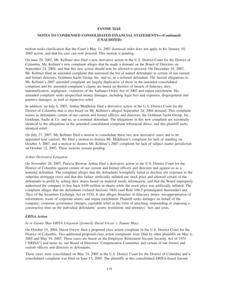 motion seeks clarification that the Court’s May 31, 2007 dismissal order does not apply to his January 10,
2005 action, and that his case can now proceed. This motion is pending.
On June 29, 2007, Mr. Kellmer also filed a new derivative action in the U.S. District Court for the District of
Columbia. Mr. Kellmer’s new complaint alleges that he made a demand on the Board of Directors on
September 24, 2004, and that this new action should now be allowed to proceed. On December 18, 2007,
Mr. Kellmer filed an amended complaint that narrowed the list of named defendants to certain of our current
and former directors, Goldman Sachs Group, Inc. and us, as a nominal defendant. The factual allegations in
Mr. Kellmer’s 2007 amended complaint are largely duplicative of those in the amended consolidated
complaint and his amended complaint’s claims are based on theories of breach of fiduciary duty,
indemnification, negligence, violations of the Sarbanes-Oxley Act of 2002 and unjust enrichment. His
amended complaint seeks unspecified money damages, including legal fees and expenses, disgorgement and
punitive damages, as well as injunctive relief.
In addition, on July 6, 2007, Arthur Middleton filed a derivative action in the U.S. District Court for the
District of Columbia that is also based on Mr. Kellmer’s alleged September 24, 2004 demand. This complaint
names as defendants certain of our current and former officers and directors, the Goldman Sachs Group, Inc.,
Goldman, Sachs & Co. and us, as a nominal defendant. The allegations in this new complaint are essentially
identical to the allegations in the amended consolidated complaint referenced above, and this plaintiff seeks
identical relief.
On July 27, 2007, Mr. Kellmer filed a motion to consolidate these two new derivative cases and to be
appointed lead counsel. We filed a motion to dismiss Mr. Middleton’s complaint for lack of standing on
October 3, 2007, and a motion to dismiss Mr. Kellmer’s 2007 complaint for lack of subject matter jurisdiction
on October 12, 2007. These motions remain pending.
Arthur Derivative Litigation
On November 26, 2007, Patricia Browne Arthur filed a derivative action in the U.S. District Court for the
District of Columbia against certain of our current and former officers and directors and against us as a
nominal defendant. The complaint alleges that the defendants wrongfully failed to disclose our exposure to the
subprime mortgage crisis and that this failure artificially inflated our stock price and allowed certain of the
defendants to profit by selling their shares based on material inside information; and that the Board improperly
authorized the company to buy back $100 million in shares while the stock price was artificially inflated. The
complaint alleges that the defendants violated Sections 10(b) (and Rule 10b-5 promulgated thereunder) and
20(a) of the Securities Exchange Act of 1934. It also alleges breaches of fiduciary duties; misappropriation of
information; waste of corporate assets; and unjust enrichment. Plaintiff seeks damages on behalf of the
company; corporate governance changes; equitable relief in the form of attaching, impounding or imposing a
constructive trust on the individual defendants’ assets; restitution; and attorneys’ fees and costs.
ERISA Action
In re Fannie Mae ERISA Litigation (formerly David Gwyer v. Fannie Mae)
On October 15, 2004, David Gwyer filed a proposed class action complaint in the U.S. District Court for the
District of Columbia. Two additional proposed class action complaints were filed by other plaintiffs on May 6,
2005 and May 10, 2005. These cases are based on the Employee Retirement Income Security Act of 1974
(“ERISA”) and name us, our Board of Directors’ Compensation Committee and certain of our former and
current officers and directors as defendants.
These cases were consolidated on May 24, 2005 in the U.S. District Court for the District of Columbia and a
consolidated complaint was filed on June 15, 2005. The plaintiffs in this consolidated ERISA-based lawsuit
119
FANNIE MAE
NOTES TO CONDENSED CONSOLIDATED FINANCIAL STATEMENTS—(Continued)
(UNAUDITED)
 