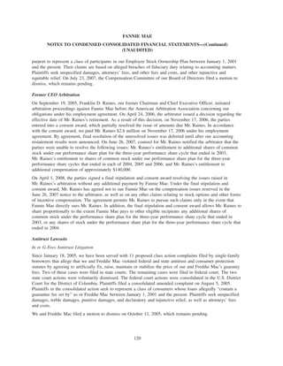 purport to represent a class of participants in our Employee Stock Ownership Plan between January 1, 2001
and the present. Their claims are based on alleged breaches of fiduciary duty relating to accounting matters.
Plaintiffs seek unspecified damages, attorneys’ fees, and other fees and costs, and other injunctive and
equitable relief. On July 23, 2007, the Compensation Committee of our Board of Directors filed a motion to
dismiss, which remains pending.
Former CEO Arbitration
On September 19, 2005, Franklin D. Raines, our former Chairman and Chief Executive Officer, initiated
arbitration proceedings against Fannie Mae before the American Arbitration Association concerning our
obligations under his employment agreement. On April 24, 2006, the arbitrator issued a decision regarding the
effective date of Mr. Raines’s retirement. As a result of this decision, on November 17, 2006, the parties
entered into a consent award, which partially resolved the issue of amounts due Mr. Raines. In accordance
with the consent award, we paid Mr. Raines $2.6 million on November 17, 2006 under his employment
agreement. By agreement, final resolution of the unresolved issues was deferred until after our accounting
restatement results were announced. On June 26, 2007, counsel for Mr. Raines notified the arbitrator that the
parties were unable to resolve the following issues: Mr. Raines’s entitlement to additional shares of common
stock under our performance share plan for the three-year performance share cycle that ended in 2003;
Mr. Raines’s entitlement to shares of common stock under our performance share plan for the three-year
performance share cycles that ended in each of 2004, 2005 and 2006; and Mr. Raines’s entitlement to
additional compensation of approximately $140,000.
On April 1, 2008, the parties signed a final stipulation and consent award resolving the issues raised in
Mr. Raines’s arbitration without any additional payment by Fannie Mae. Under the final stipulation and
consent award, Mr. Raines has agreed not to sue Fannie Mae on the compensation issues reserved in the
June 26, 2007 notice to the arbitrator, as well as on any other claims relating to stock options and other forms
of incentive compensation. The agreement permits Mr. Raines to pursue such claims only in the event that
Fannie Mae directly sues Mr. Raines. In addition, the final stipulation and consent award allows Mr. Raines to
share proportionally to the extent Fannie Mae pays to other eligible recipients any additional shares of
common stock under the performance share plan for the three-year performance share cycle that ended in
2003, or any shares of stock under the performance share plan for the three-year performance share cycle that
ended in 2004.
Antitrust Lawsuits
In re G-Fees Antitrust Litigation
Since January 18, 2005, we have been served with 11 proposed class action complaints filed by single-family
borrowers that allege that we and Freddie Mac violated federal and state antitrust and consumer protection
statutes by agreeing to artificially fix, raise, maintain or stabilize the price of our and Freddie Mac’s guaranty
fees. Two of these cases were filed in state courts. The remaining cases were filed in federal court. The two
state court actions were voluntarily dismissed. The federal court actions were consolidated in the U.S. District
Court for the District of Columbia. Plaintiffs filed a consolidated amended complaint on August 5, 2005.
Plaintiffs in the consolidated action seek to represent a class of consumers whose loans allegedly “contain a
guarantee fee set by” us or Freddie Mac between January 1, 2001 and the present. Plaintiffs seek unspecified
damages, treble damages, punitive damages, and declaratory and injunctive relief, as well as attorneys’ fees
and costs.
We and Freddie Mac filed a motion to dismiss on October 11, 2005, which remains pending.
120
FANNIE MAE
NOTES TO CONDENSED CONSOLIDATED FINANCIAL STATEMENTS—(Continued)
(UNAUDITED)
 