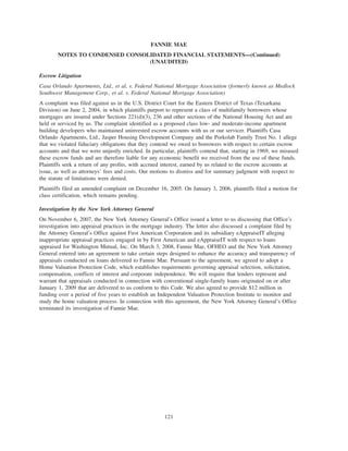 Escrow Litigation
Casa Orlando Apartments, Ltd., et al. v. Federal National Mortgage Association (formerly known as Medlock
Southwest Management Corp., et al. v. Federal National Mortgage Association)
A complaint was filed against us in the U.S. District Court for the Eastern District of Texas (Texarkana
Division) on June 2, 2004, in which plaintiffs purport to represent a class of multifamily borrowers whose
mortgages are insured under Sections 221(d)(3), 236 and other sections of the National Housing Act and are
held or serviced by us. The complaint identified as a proposed class low- and moderate-income apartment
building developers who maintained uninvested escrow accounts with us or our servicer. Plaintiffs Casa
Orlando Apartments, Ltd., Jasper Housing Development Company and the Porkolab Family Trust No. 1 allege
that we violated fiduciary obligations that they contend we owed to borrowers with respect to certain escrow
accounts and that we were unjustly enriched. In particular, plaintiffs contend that, starting in 1969, we misused
these escrow funds and are therefore liable for any economic benefit we received from the use of these funds.
Plaintiffs seek a return of any profits, with accrued interest, earned by us related to the escrow accounts at
issue, as well as attorneys’ fees and costs. Our motions to dismiss and for summary judgment with respect to
the statute of limitations were denied.
Plaintiffs filed an amended complaint on December 16, 2005. On January 3, 2006, plaintiffs filed a motion for
class certification, which remains pending.
Investigation by the New York Attorney General
On November 6, 2007, the New York Attorney General’s Office issued a letter to us discussing that Office’s
investigation into appraisal practices in the mortgage industry. The letter also discussed a complaint filed by
the Attorney General’s Office against First American Corporation and its subsidiary eAppraiseIT alleging
inappropriate appraisal practices engaged in by First American and eAppraiseIT with respect to loans
appraised for Washington Mutual, Inc. On March 3, 2008, Fannie Mae, OFHEO and the New York Attorney
General entered into an agreement to take certain steps designed to enhance the accuracy and transparency of
appraisals conducted on loans delivered to Fannie Mae. Pursuant to the agreement, we agreed to adopt a
Home Valuation Protection Code, which establishes requirements governing appraisal selection, solicitation,
compensation, conflicts of interest and corporate independence. We will require that lenders represent and
warrant that appraisals conducted in connection with conventional single-family loans originated on or after
January 1, 2009 that are delivered to us conform to this Code. We also agreed to provide $12 million in
funding over a period of five years to establish an Independent Valuation Protection Institute to monitor and
study the home valuation process. In connection with this agreement, the New York Attorney General’s Office
terminated its investigation of Fannie Mae.
121
FANNIE MAE
NOTES TO CONDENSED CONSOLIDATED FINANCIAL STATEMENTS—(Continued)
(UNAUDITED)
 