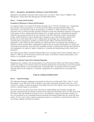 Item 3. Quantitative and Qualitative Disclosures About Market Risk
Quantitative and qualitative disclosure about market risk is set forth in “Part I—Item 2—MD&A—Risk
Management—Interest Rate Risk Management and Other Market Risks.”
Item 4. Controls and Procedures
Evaluation of Disclosure Controls and Procedures
As required by Rule 13a-15 under the Securities Exchange Act of 1934 (the “Exchange Act”), management
has evaluated, with the participation of our Chief Executive Officer and Chief Financial Officer, the
effectiveness of our disclosure controls and procedures as of March 31, 2008. Disclosure controls and
procedures refer to controls and other procedures designed to ensure that information required to be disclosed
in the reports we file or submit under the Exchange Act is recorded, processed, summarized and reported
within the time periods specified in the rules and forms of the SEC. Disclosure controls and procedures
include, without limitation, controls and procedures designed to ensure that information required to be
disclosed by us in the reports that we file or submit under the Exchange Act is accumulated and
communicated to management, including our Chief Executive Officer and Chief Financial Officer, as
appropriate, to allow timely decisions regarding our required disclosure. In designing and evaluating our
disclosure controls and procedures, management recognizes that any controls and procedures, no matter how
well designed and operated, can provide only reasonable assurance of achieving the desired control objectives,
and management was required to apply its judgment in evaluating and implementing possible controls and
procedures.
Our Chief Executive Officer and Chief Financial Officer have concluded, based on this evaluation, that as of
March 31, 2008, the end of the period covered by this report, our disclosure controls and procedures were
effective at a reasonable assurance level.
Changes in Internal Control Over Financial Reporting
Management has evaluated, with the participation of our Chief Executive Officer and Chief Financial Officer,
whether any changes in our internal control over financial reporting that occurred during our last fiscal quarter
have materially affected, or are reasonably likely to materially affect, our internal control over financial
reporting. Based on the evaluation we conducted, management has concluded that no such changes have
occurred.
PART II—OTHER INFORMATION
Item 1. Legal Proceedings
The following information supplements and amends our discussion set forth under “Part I—Item 3—Legal
Proceedings” in our 2007 Form 10-K. In addition to the matters specifically described in this item, we are
involved in a number of legal and regulatory proceedings that arise in the ordinary course of business that do
not have a material impact on our business.
We record reserves for claims and lawsuits when they are both probable and reasonably estimable. We
presently cannot determine the ultimate resolution of the matters described below and in our 2007 Form 10-K.
For matters where the likelihood or extent of a loss is not probable or cannot be reasonably estimated, we
have not recognized in our consolidated financial statements the potential liability that may result from these
matters. If one or more of these matters is determined against us, it could have a material adverse effect on
our earnings, liquidity and financial condition.
122
 