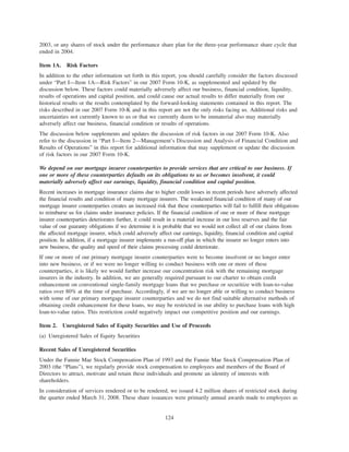 2003, or any shares of stock under the performance share plan for the three-year performance share cycle that
ended in 2004.
Item 1A. Risk Factors
In addition to the other information set forth in this report, you should carefully consider the factors discussed
under “Part I—Item 1A—Risk Factors” in our 2007 Form 10-K, as supplemented and updated by the
discussion below. These factors could materially adversely affect our business, financial condition, liquidity,
results of operations and capital position, and could cause our actual results to differ materially from our
historical results or the results contemplated by the forward-looking statements contained in this report. The
risks described in our 2007 Form 10-K and in this report are not the only risks facing us. Additional risks and
uncertainties not currently known to us or that we currently deem to be immaterial also may materially
adversely affect our business, financial condition or results of operations.
The discussion below supplements and updates the discussion of risk factors in our 2007 Form 10-K. Also
refer to the discussion in “Part I—Item 2—Management’s Discussion and Analysis of Financial Condition and
Results of Operations” in this report for additional information that may supplement or update the discussion
of risk factors in our 2007 Form 10-K.
We depend on our mortgage insurer counterparties to provide services that are critical to our business. If
one or more of these counterparties defaults on its obligations to us or becomes insolvent, it could
materially adversely affect our earnings, liquidity, financial condition and capital position.
Recent increases in mortgage insurance claims due to higher credit losses in recent periods have adversely affected
the financial results and condition of many mortgage insurers. The weakened financial condition of many of our
mortgage insurer counterparties creates an increased risk that these counterparties will fail to fulfill their obligations
to reimburse us for claims under insurance policies. If the financial condition of one or more of these mortgage
insurer counterparties deteriorates further, it could result in a material increase in our loss reserves and the fair
value of our guaranty obligations if we determine it is probable that we would not collect all of our claims from
the affected mortgage insurer, which could adversely affect our earnings, liquidity, financial condition and capital
position. In addition, if a mortgage insurer implements a run-off plan in which the insurer no longer enters into
new business, the quality and speed of their claims processing could deteriorate.
If one or more of our primary mortgage insurer counterparties were to become insolvent or no longer enter
into new business, or if we were no longer willing to conduct business with one or more of these
counterparties, it is likely we would further increase our concentration risk with the remaining mortgage
insurers in the industry. In addition, we are generally required pursuant to our charter to obtain credit
enhancement on conventional single-family mortgage loans that we purchase or securitize with loan-to-value
ratios over 80% at the time of purchase. Accordingly, if we are no longer able or willing to conduct business
with some of our primary mortgage insurer counterparties and we do not find suitable alternative methods of
obtaining credit enhancement for these loans, we may be restricted in our ability to purchase loans with high
loan-to-value ratios. This restriction could negatively impact our competitive position and our earnings.
Item 2. Unregistered Sales of Equity Securities and Use of Proceeds
(a) Unregistered Sales of Equity Securities
Recent Sales of Unregistered Securities
Under the Fannie Mae Stock Compensation Plan of 1993 and the Fannie Mae Stock Compensation Plan of
2003 (the “Plans”), we regularly provide stock compensation to employees and members of the Board of
Directors to attract, motivate and retain these individuals and promote an identity of interests with
shareholders.
In consideration of services rendered or to be rendered, we issued 4.2 million shares of restricted stock during
the quarter ended March 31, 2008. These share issuances were primarily annual awards made to employees as
124
 