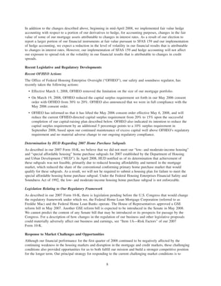 In addition to the changes described above, beginning in mid-April 2008, we implemented fair value hedge
accounting with respect to a portion of our derivatives to hedge, for accounting purposes, changes in the fair
value of some of our mortgage assets attributable to changes in interest rates. As a result of our election to
report a larger portion of our financial instruments at fair value pursuant to SFAS 159 and our implementation
of hedge accounting, we expect a reduction in the level of volatility in our financial results that is attributable
to changes in interest rates. However, our implementation of SFAS 159 and hedge accounting will not affect
our exposure to spread risk or the volatility in our financial results that is attributable to changes in credit
spreads.
Recent Legislative and Regulatory Developments
Recent OFHEO Actions
The Office of Federal Housing Enterprise Oversight (“OFHEO”), our safety and soundness regulator, has
recently taken the following actions:
• Effective March 1, 2008, OFHEO removed the limitation on the size of our mortgage portfolio.
• On March 19, 2008, OFHEO reduced the capital surplus requirement set forth in our May 2006 consent
order with OFHEO from 30% to 20%. OFHEO also announced that we were in full compliance with the
May 2006 consent order.
• OFHEO has informed us that it has lifted the May 2006 consent order effective May 6, 2008, and will
reduce the current OFHEO-directed capital surplus requirement from 20% to 15% upon the successful
completion of our capital-raising plan described below. OFHEO also indicated its intention to reduce the
capital surplus requirement by an additional 5 percentage points to a 10% surplus requirement in
September 2008, based upon our continued maintenance of excess capital well above OFHEO’s regulatory
requirement and no material adverse change to our ongoing regulatory compliance.
Determination by HUD Regarding 2007 Home Purchase Subgoals
As described in our 2007 Form 10-K, we believe that we did not meet our “low- and moderate-income housing”
and “special affordable housing” home purchase subgoals for 2007 established by the Department of Housing
and Urban Development (“HUD”). In April 2008, HUD notified us of its determination that achievement of
these subgoals was not feasible, primarily due to reduced housing affordability and turmoil in the mortgage
market, which reduced the share of the conventional conforming primary home purchase market that would
qualify for these subgoals. As a result, we will not be required to submit a housing plan for failure to meet the
special affordable housing home purchase subgoal. Under the Federal Housing Enterprises Financial Safety and
Soundness Act of 1992, the low- and moderate-income housing home purchase subgoal is not enforceable.
Legislation Relating to Our Regulatory Framework
As described in our 2007 Form 10-K, there is legislation pending before the U.S. Congress that would change
the regulatory framework under which we, the Federal Home Loan Mortgage Corporation (referred to as
Freddie Mac) and the Federal Home Loan Banks operate. The House of Representatives approved a GSE
reform bill in May 2007. Another GSE reform bill is expected to be introduced in the Senate in May 2008.
We cannot predict the content of any Senate bill that may be introduced or its prospects for passage by the
Congress. For a description of how changes in the regulation of our business and other legislative proposals
could materially adversely affect our business and earnings, see “Item 1A—Risk Factors” of our 2007
Form 10-K.
Response to Market Challenges and Opportunities
Although our financial performance for the first quarter of 2008 continued to be negatively affected by the
continuing weakness in the housing markets and disruption in the mortgage and credit markets, these challenging
conditions also provided opportunities for us to both fulfill our mission and build a stronger competitive position
for the longer term. Our principal strategy for responding to the current challenging market conditions is to
8
 