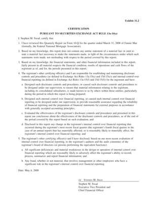 Exhibit 31.2
CERTIFICATION
PURSUANT TO SECURITIES EXCHANGE ACT RULE 13a-14(a)
I, Stephen M. Swad, certify that:
1. I have reviewed this Quarterly Report on Form 10-Q for the quarter ended March 31, 2008 of Fannie Mae
(formally, the Federal National Mortgage Association);
2. Based on my knowledge, this report does not contain any untrue statement of a material fact or omit to
state a material fact necessary to make the statements made, in light of the circumstances under which such
statements were made, not misleading with respect to the period covered by this report;
3. Based on my knowledge, the financial statements, and other financial information included in this report,
fairly present in all material respects the financial condition, results of operations and cash flows of the
registrant as of, and for, the periods presented in this report;
4. The registrant’s other certifying officer(s) and I are responsible for establishing and maintaining disclosure
controls and procedures (as defined in Exchange Act Rules 13a-15(e) and 15d-15(e)) and internal control over
financial reporting (as defined in Exchange Act Rules 13a-15(f) and 15d-15(f)) for the registrant and have:
a. Designed such disclosure controls and procedures, or caused such disclosure controls and procedures to
be designed under our supervision, to ensure that material information relating to the registrant,
including its consolidated subsidiaries, is made known to us by others within those entities, particularly
during the period in which this report is being prepared;
b. Designed such internal control over financial reporting, or caused such internal control over financial
reporting to be designed under our supervision, to provide reasonable assurance regarding the reliability
of financial reporting and the preparation of financial statements for external purposes in accordance
with generally accepted accounting principles;
c. Evaluated the effectiveness of the registrant’s disclosure controls and procedures and presented in this
report our conclusions about the effectiveness of the disclosure controls and procedures, as of the end of
the period covered by this report based on such evaluation; and
d. Disclosed in this report any change in the registrant’s internal control over financial reporting that
occurred during the registrant’s most recent fiscal quarter (the registrant’s fourth fiscal quarter in the
case of an annual report) that has materially affected, or is reasonably likely to materially affect, the
registrant’s internal control over financial reporting; and
5. The registrant’s other certifying officer(s) and I have disclosed, based on our most recent evaluation of
internal control over financial reporting, to the registrant’s auditors and the audit committee of the
registrant’s board of directors (or persons performing the equivalent functions):
a. All significant deficiencies and material weaknesses in the design or operation of internal control over
financial reporting which are reasonably likely to adversely affect the registrant’s ability to record,
process, summarize and report financial information; and
b. Any fraud, whether or not material, that involves management or other employees who have a
significant role in the registrant’s internal control over financial reporting.
Date: May 6, 2008
/s/ STEPHEN M. SWAD
Stephen M. Swad
Executive Vice President and
Chief Financial Officer
 