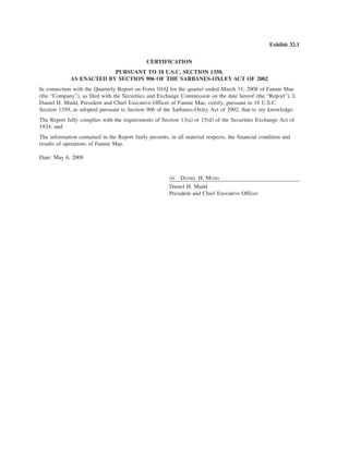 Exhibit 32.1
CERTIFICATION
PURSUANT TO 18 U.S.C. SECTION 1350,
AS ENACTED BY SECTION 906 OF THE SARBANES-OXLEY ACT OF 2002
In connection with the Quarterly Report on Form 10-Q for the quarter ended March 31, 2008 of Fannie Mae
(the “Company”), as filed with the Securities and Exchange Commission on the date hereof (the “Report”), I,
Daniel H. Mudd, President and Chief Executive Officer of Fannie Mae, certify, pursuant to 18 U.S.C.
Section 1350, as adopted pursuant to Section 906 of the Sarbanes-Oxley Act of 2002, that to my knowledge:
The Report fully complies with the requirements of Section 13(a) or 15(d) of the Securities Exchange Act of
1934; and
The information contained in the Report fairly presents, in all material respects, the financial condition and
results of operations of Fannie Mae.
Date: May 6, 2008
/s/ DANIEL H. MUDD
Daniel H. Mudd
President and Chief Executive Officer
 