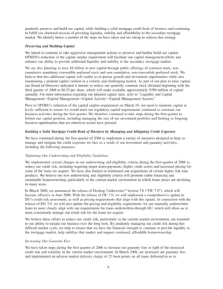 prudently preserve and build our capital, while building a solid mortgage credit book of business and continuing
to fulfill our chartered mission of providing liquidity, stability and affordability to the secondary mortgage
market. We identify below a number of the steps we have taken and are taking to achieve that strategy.
Preserving and Building Capital
We intend to continue to take aggressive management actions to preserve and further build our capital.
OFHEO’s reduction of the capital surplus requirement will facilitate our capital management efforts and
enhance our ability to provide additional liquidity and stability to the secondary mortgage market.
We are also planning to raise $6 billion in new capital through public offerings of common stock, non-
cumulative mandatory convertible preferred stock and non-cumulative, non-convertible preferred stock. We
believe that this additional capital will enable us to pursue growth and investment opportunities while also
maintaining a prudent capital cushion in a volatile and challenging market. As part of our plan to raise capital,
our Board of Directors indicated it intends to reduce our quarterly common stock dividend beginning with the
third quarter of 2008 to $0.25 per share, which will make available approximately $390 million of capital
annually. For more information regarding our planned capital raise, refer to “Liquidity and Capital
Management—Capital Management—Capital Activity—Capital Management Actions.”
Prior to OFHEO’s reduction of the capital surplus requirement on March 19, our need to maintain capital at
levels sufficient to ensure we would meet our regulatory capital requirements continued to constrain our
business activities during the first quarter. We therefore continued to take steps during the first quarter to
bolster our capital position, including managing the size of our investment portfolio and limiting or forgoing
business opportunities that we otherwise would have pursued.
Building a Solid Mortgage Credit Book of Business by Managing and Mitigating Credit Exposure
We have continued during the first quarter of 2008 to implement a variety of measures designed to help us
manage and mitigate the credit exposure we face as a result of our investment and guaranty activities,
including the following measures.
Tightening Our Underwriting and Eligibility Guidelines
We implemented several changes in our underwriting and eligibility criteria during the first quarter of 2008 to
reduce our credit risk, including requiring larger down payments, higher credit scores and increased pricing for
some of the loans we acquire. We have also limited or eliminated our acquisitions of certain higher risk loan
products. We believe our new underwriting and eligibility criteria will promote stable financing and
sustainable homeownership, particularly in the current market environment in which home prices are declining
in many areas.
In March 2008, we announced the release of Desktop Underwriter» Version 7.0 (“DU 7.0”), which will
become effective in June 2008. With the release of DU 7.0, we will implement a comprehensive update to
DU’s credit risk assessment, as well as pricing requirements that align with this update. In connection with the
release of DU 7.0, we will also update the pricing and eligibility requirements for our manually underwritten
loans to more closely align with our requirements for loans underwritten through DU, which will allow us to
more consistently manage our credit risk for the loans we acquire.
We believe these efforts to reduce our credit risk, particularly in the current market environment, are essential
to our ability to sustain our business over the long term. By prudently managing our credit risk during this
difficult market cycle, we help to ensure that we have the financial strength to continue to provide liquidity to
the mortgage market, help stabilize that market and support continued, affordable homeownership.
Increasing Our Guaranty Fees
We have taken steps during the first quarter of 2008 to increase our guaranty fees in light of the increased
credit risk and volatility in the current market environment. In March 2008, we increased our guaranty fees
and implemented an adverse market delivery charge of 25 basis points on all loans delivered to us to
9
 