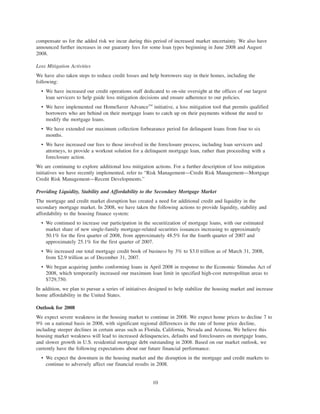 compensate us for the added risk we incur during this period of increased market uncertainty. We also have
announced further increases in our guaranty fees for some loan types beginning in June 2008 and August
2008.
Loss Mitigation Activities
We have also taken steps to reduce credit losses and help borrowers stay in their homes, including the
following:
• We have increased our credit operations staff dedicated to on-site oversight at the offices of our largest
loan servicers to help guide loss mitigation decisions and ensure adherence to our policies.
• We have implemented our HomeSaver AdvanceTM
initiative, a loss mitigation tool that permits qualified
borrowers who are behind on their mortgage loans to catch up on their payments without the need to
modify the mortgage loans.
• We have extended our maximum collection forbearance period for delinquent loans from four to six
months.
• We have increased our fees to those involved in the foreclosure process, including loan servicers and
attorneys, to provide a workout solution for a delinquent mortgage loan, rather than proceeding with a
foreclosure action.
We are continuing to explore additional loss mitigation actions. For a further description of loss mitigation
initiatives we have recently implemented, refer to “Risk Management—Credit Risk Management—Mortgage
Credit Risk Management—Recent Developments.”
Providing Liquidity, Stability and Affordability to the Secondary Mortgage Market
The mortgage and credit market disruption has created a need for additional credit and liquidity in the
secondary mortgage market. In 2008, we have taken the following actions to provide liquidity, stability and
affordability to the housing finance system:
• We continued to increase our participation in the securitization of mortgage loans, with our estimated
market share of new single-family mortgage-related securities issuances increasing to approximately
50.1% for the first quarter of 2008, from approximately 48.5% for the fourth quarter of 2007 and
approximately 25.1% for the first quarter of 2007.
• We increased our total mortgage credit book of business by 3% to $3.0 trillion as of March 31, 2008,
from $2.9 trillion as of December 31, 2007.
• We began acquiring jumbo conforming loans in April 2008 in response to the Economic Stimulus Act of
2008, which temporarily increased our maximum loan limit in specified high-cost metropolitan areas to
$729,750.
In addition, we plan to pursue a series of initiatives designed to help stabilize the housing market and increase
home affordability in the United States.
Outlook for 2008
We expect severe weakness in the housing market to continue in 2008. We expect home prices to decline 7 to
9% on a national basis in 2008, with significant regional differences in the rate of home price decline,
including steeper declines in certain areas such as Florida, California, Nevada and Arizona. We believe this
housing market weakness will lead to increased delinquencies, defaults and foreclosures on mortgage loans,
and slower growth in U.S. residential mortgage debt outstanding in 2008. Based on our market outlook, we
currently have the following expectations about our future financial performance.
• We expect the downturn in the housing market and the disruption in the mortgage and credit markets to
continue to adversely affect our financial results in 2008.
10
 