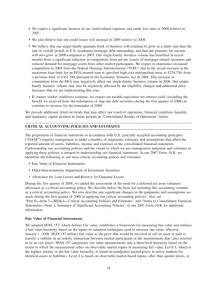 • We expect a significant increase in our credit-related expenses and credit loss ratio in 2008 relative to
2007.
• We also believe that our credit losses will increase in 2009 relative to 2008.
• We believe that our single-family guaranty book of business will continue to grow at a faster rate than the
rate of overall growth in U.S. residential mortgage debt outstanding, and that our guaranty fee income
will also grow in 2008 compared to 2007. Our single-family business volume has benefited in recent
months from a significant reduction in competition from private issuers of mortgage-related securities and
reduced demand for mortgage assets from other market participants. We expect to experience increased
competition in 2008 from the Federal Housing Administration (“FHA”) due to the recent increase in the
maximum loan limit for an FHA-insured loan in specified high-cost metropolitan areas to $729,750, from
a previous limit of $362,790, pursuant to the Economic Stimulus Act of 2008. This increase in
competition from the FHA may negatively affect our single-family business volume in 2008. Our single-
family business volume may also be negatively affected by the eligibility changes and additional price
increases that we are implementing this year.
• If current market conditions continue, we expect our taxable-equivalent net interest yield (excluding the
benefit we received from the redemption of step-rate debt securities during the first quarter of 2008) to
continue to increase for the remainder of 2008.
We provide additional detail on trends that may affect our result of operations, financial condition, liquidity
and regulatory capital position in future periods in “Consolidated Results of Operations” below.
CRITICAL ACCOUNTING POLICIES AND ESTIMATES
The preparation of financial statements in accordance with U.S. generally accepted accounting principles
(“GAAP”) requires management to make a number of judgments, estimates and assumptions that affect the
reported amount of assets, liabilities, income and expenses in the consolidated financial statements.
Understanding our accounting policies and the extent to which we use management judgment and estimates in
applying these policies is integral to understanding our financial statements. In our 2007 Form 10-K, we
identified the following as our most critical accounting polices and estimates:
• Fair Value of Financial Instruments
• Other-than-temporary Impairment of Investment Securities
• Allowance for Loan Losses and Reserve for Guaranty Losses
During the first quarter of 2008, we added the assessment of the need for a deferred tax asset valuation
allowance as a critical accounting policy. We describe below the basis for including this accounting estimate
as a critical accounting policy. We also describe any significant changes in the judgments and assumptions we
made during the first quarter of 2008 in applying our critical accounting policies. Also see
“Part II—Item 7—MD&A—Critical Accounting Policies and Estimates” and “Notes to Consolidated Financial
Statements—Note 1, Summary of Significant Accounting Policies” of our 2007 Form 10-K for additional
information.
Fair Value of Financial Instruments
We adopted SFAS 157, which defines fair value, establishes a framework for measuring fair value and outlines
a fair value hierarchy based on the inputs to valuation techniques used to measure fair value, effective
January 1, 2008. SFAS 157 defines fair value as the price that would be received to sell an asset or paid to
transfer a liability in an orderly transaction between market participants at the measurement date (also referred
to as an exit price). SFAS 157 categorizes fair value measurements into a three-level hierarchy based on the
extent to which the measurement relies on observable market inputs in measuring fair value. Level 1, which is
the highest priority in the fair value hierarchy, is based on unadjusted quoted prices in active markets for
identical assets or liabilities. Level 2 is based on observable market-based inputs, other than quoted prices, in
11
 