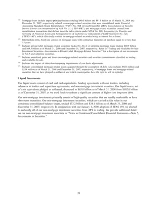 (2)
Mortgage loans include unpaid principal balance totaling $80.0 billion and $81.8 billion as of March 31, 2008 and
December 31, 2007, respectively, related to mortgage-related securities that were consolidated under Financial
Accounting Standards Board Interpretation (“FIN”) No. 46R (revised December 2003), Consolidation of Variable
Interest Entities (an interpretation of ARB No. 51) (“FIN 46R”), and mortgage-related securities created from
securitization transactions that did not meet the sales criteria under SFAS No. 140, Accounting for Transfer and
Servicing of Financial Assets and Extinguishments of Liabilities (a replacement of FASB Statement No. 125)
(“SFAS 140”), which effectively resulted in mortgage-related securities being accounted for as loans.
(3)
Intermediate-term, fixed-rate consists of mortgage loans with contractual maturities at purchase equal to or less than
15 years.
(4)
Includes private-label mortgage-related securities backed by Alt-A or subprime mortgage loans totaling $60.9 billion
and $64.5 billion as of March 31, 2008 and December 31, 2007, respectively. Refer to “Trading and Available-for-Sale
Investment Securities—Investments in Private-Label Mortgage-Related Securities” for a description of our investments
in Alt-A and subprime securities.
(5)
Includes unrealized gains and losses on mortgage-related securities and securities commitments classified as trading
and available-for-sale.
(6)
Includes the impact of other-than-temporary impairments of cost basis adjustments.
(7)
Includes consolidated mortgage-related assets acquired through the assumption of debt. Also includes $921 million and
$538 million as of March 31, 2008 and December 31, 2007, respectively, of mortgage loans and mortgage-related
securities that we have pledged as collateral and which counterparties have the right to sell or repledge.
Liquid Investments
Our liquid assets consist of cash and cash equivalents, funding agreements with our lenders, including
advances to lenders and repurchase agreements, and non-mortgage investment securities. Our liquid assets, net
of cash equivalents pledged as collateral, decreased to $65.8 billion as of March 31, 2008 from $102.0 billion
as of December 31, 2007, as we used funds to redeem a significant amount of higher cost long-term debt.
Our non-mortgage investments primarily consist of high-quality securities that are readily marketable or have
short-term maturities. Our non-mortgage investment securities, which are carried at fair value in our
condensed consolidated balance sheets, totaled $33.2 billion and $38.1 billion as of March 31, 2008 and
December 31, 2007, respectively. In conjunction with our January 1, 2008 adoption of SFAS 159, we elected
to reclassify all of our non-mortgage investment securities from AFS to trading. We provide additional detail
on our non-mortgage investment securities in “Notes to Condensed Consolidated Financial Statements—Note 5,
Investments in Securities.”
39
 