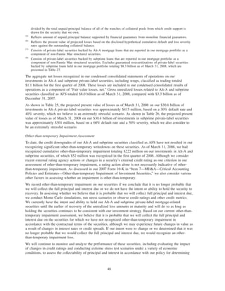 divided by the total unpaid principal balance of all of the tranches of collateral pools from which credit support is
drawn for the security that we own.
(5)
Reflects amount of unpaid principal balance supported by financial guarantees from monoline financial guarantors.
(6)
Reflects the present value of projected losses based on the disclosed hypothetical cumulative default and loss severity
rates against the outstanding collateral balance.
(7)
Consists of private-label securities backed by Alt-A mortgage loans that are reported in our mortgage portfolio as a
component of non-Fannie Mae structured securities.
(8)
Consists of private-label securities backed by subprime loans that are reported in our mortgage portfolio as a
component of non-Fannie Mae structured securities. Excludes guaranteed resecuritizations of private-label securities
backed by subprime loans held in our mortgage portfolio totaling $8.3 billion as of March 31, 2008, which are
presented in Table 27.
The aggregate net losses recognized in our condensed consolidated statements of operations on our
investments in Alt-A and subprime private-label securities, including wraps, classified as trading totaled
$1.1 billion for the first quarter of 2008. These losses are included in our condensed consolidated results of
operations as a component of “Fair value losses, net.” Gross unrealized losses related to Alt-A and subprime
securities classified as AFS totaled $8.0 billion as of March 31, 2008, compared with $3.3 billion as of
December 31, 2007.
As shown in Table 25, the projected present value of losses as of March 31, 2008 on our $30.6 billion of
investments in Alt-A private-label securities was approximately $415 million, based on a 30% default rate and
40% severity, which we believe is an extremely stressful scenario. As shown in Table 26, the projected present
value of losses as of March 31, 2008 on our $30.4 billion of investments in subprime private-label securities
was approximately $301 million, based on a 60% default rate and a 50% severity, which we also consider to
be an extremely stressful scenario.
Other-than-temporary Impairment Assessment
To date, the credit downgrades of our Alt-A and subprime securities classified as AFS have not resulted in our
recognizing significant other-than-temporary writedowns on these securities. As of March 31, 2008, we had
recognized cumulative other-than-temporary impairment totaling $222 million on our investments in Alt-A and
subprime securities, of which $52 million was recognized in the first quarter of 2008. Although we consider
recent external rating agency actions or changes in a security’s external credit rating as one criterion in our
assessment of other-than-temporary impairment, a rating action alone is not necessarily indicative of other-
than-temporary impairment. As discussed in our 2007 Form 10-K in “Item 7—MD&A—Critical Accounting
Policies and Estimates—Other-than-temporary Impairment of Investment Securities,” we also consider various
other factors in assessing whether an impairment is other-than-temporary.
We record other-than-temporary impairment on our securities if we conclude that it is no longer probable that
we will collect the full principal and interest due or we do not have the intent or ability to hold the security to
recovery. In assessing whether we believe that it is probable that we will collect full principal and interest due,
we conduct Monte Carlo simulations, run stress scenarios or observe credit ratings and other credit metrics.
We currently have the intent and ability to hold our Alt-A and subprime private-label mortgage-related
securities until the earlier of recovery of the unrealized loss amounts or maturity and will do so as long as
holding the securities continues to be consistent with our investment strategy. Based on our current other-than-
temporary impairment assessment, we believe that it is probable that we will collect the full principal and
interest due on the securities for which we have not recognized other-than-temporary impairment in
accordance with the contractual terms of the securities, although we may experience future changes in value as
a result of changes in interest rates or credit spreads. If our intent were to change or we determined that it was
no longer probable that we would collect the full principal and interest due, we would recognize an other-
than-temporary impairment loss.
We will continue to monitor and analyze the performance of these securities, including evaluating the impact
of changes in credit ratings and conducting extreme stress test scenarios under a variety of economic
conditions, to assess the collectability of principal and interest in accordance with our policy for determining
46
 
