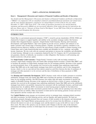 PART I—FINANCIAL INFORMATION
Item 2. Management’s Discussion and Analysis of Financial Condition and Results of Operations
You should read this Management’s Discussion and Analysis of Financial Condition and Results of Operations
(“MD&A”) in conjunction with our unaudited condensed consolidated financial statements and related notes,
and the more detailed information contained in our Annual Report on Form 10-K for the year ended
December 31, 2007 (“2007 Form 10-K”). The results of operations presented in our interim financial
statements and discussed in MD&A are not necessarily indicative of the results that may be expected for the
full year. Please refer to “Glossary of Terms Used in This Report” in our 2007 Form 10-K for an explanation
of key terms used throughout this discussion.
INTRODUCTION
Fannie Mae is a government-sponsored enterprise (“GSE”), owned by private shareholders (NYSE: FNM) and
chartered by Congress to support liquidity and stability in the secondary mortgage market. Our business
includes three integrated business segments—Single-Family Credit Guaranty, Housing and Community
Development, and Capital Markets—that work together to provide services, products and solutions to our
lender customers and a broad range of housing partners. Together, our business segments contribute to our
chartered mission objectives, helping to increase the total amount of funds available to finance housing in the
United States and to make homeownership more available and affordable for low-, moderate- and middle-
income Americans. We also work with our customers and partners to increase the availability and affordability
of rental housing. Although we are a corporation chartered by the U.S. Congress, the U.S. government does
not guarantee, directly or indirectly, our securities or other obligations. Our business is self-sustaining and
funded exclusively with private capital.
Our Single-Family Credit Guaranty (“Single-Family”) business works with our lender customers to
securitize single-family mortgage loans into Fannie Mae mortgage-backed securities (“Fannie Mae MBS”) and
to facilitate the purchase of single-family mortgage loans for our mortgage portfolio. Revenues in the segment
are derived primarily from: (i) the guaranty fees received on the mortgage loans underlying single-family
Fannie Mae MBS and on the single-family mortgage loans held in our portfolio; and (ii) trust management
income, which is a fee we earn derived from interest earned on cash flows between the date of remittance of
mortgage and other payments to us by servicers and the date of distribution of these payments to MBS
certificateholders.
Our Housing and Community Development (“HCD”) business works with our lender customers to securitize
multifamily mortgage loans into Fannie Mae MBS and to facilitate the purchase of multifamily mortgage
loans for our mortgage portfolio. Our HCD business also makes debt and equity investments to increase the
supply of affordable housing. Revenues in the segment are derived from a variety of sources, including the
guaranty fees received on the mortgage loans underlying multifamily Fannie Mae MBS and on the multifamily
mortgage loans held in our portfolio, transaction fees associated with the multifamily business, and bond credit
enhancement fees. In addition, HCD’s investments in rental housing projects eligible for the federal low-
income housing tax credit and other investments generate both tax credits and net operating losses that reduce
our federal income tax liability. Other investments in rental and for-sale housing generate revenue and losses
from operations and the eventual sale of the assets.
Our Capital Markets group manages our investment activity in mortgage loans, mortgage-related securities
and other investments, our debt financing activity, and our liquidity and capital positions. We fund our
investments primarily through proceeds from our issuance of debt securities in the domestic and international
capital markets. Our Capital Markets group generates most of its revenue from the difference, or spread,
between the interest we earn on our mortgage assets and the interest we pay on the debt we issue to fund
these assets. We refer to this spread as our net interest yield. Changes in the fair value of the derivative
instruments and trading securities we hold impact the net income or loss reported by the Capital Markets
group.
1
 
