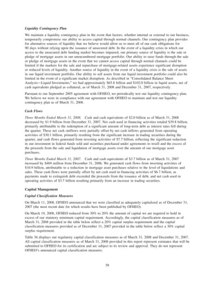 Liquidity Contingency Plan
We maintain a liquidity contingency plan in the event that factors, whether internal or external to our business,
temporarily compromise our ability to access capital through normal channels. Our contingency plan provides
for alternative sources of liquidity that we believe would allow us to meet all of our cash obligations for
90 days without relying upon the issuance of unsecured debt. In the event of a liquidity crisis in which our
access to the unsecured debt funding market becomes impaired, our primary source of liquidity is the sale or
pledge of mortgage assets in our unencumbered mortgage portfolio. Our ability to raise funds through the sale
or pledge of mortgage assets in the event that we cannot access capital through normal channels could be
limited if the markets for the sale and repurchase of mortgage-related assets experience significant disruption
or reduced levels of liquidity. Another source of liquidity in the event of a liquidity crisis is the sale of assets
in our liquid investment portfolio. Our ability to sell assets from our liquid investment portfolio could also be
limited in the event of a significant market disruption. As described in “Consolidated Balance Sheet
Analysis—Liquid Investments,” we had approximately $65.8 billion and $102.0 billion in liquid assets, net of
cash equivalents pledged as collateral, as of March 31, 2008 and December 31, 2007, respectively.
Pursuant to our September 2005 agreement with OFHEO, we periodically test our liquidity contingency plan.
We believe we were in compliance with our agreement with OFHEO to maintain and test our liquidity
contingency plan as of March 31, 2008.
Cash Flows
Three Months Ended March 31, 2008. Cash and cash equivalents of $2.0 billion as of March 31, 2008
decreased by $1.9 billion from December 31, 2007. Net cash used in financing activities totaled $39.8 billion,
primarily attributable to the redemption of a significant amount of long-term debt as interest rates fell during
the quarter. These net cash outflows were partially offset by net cash inflows generated from operating
activities of $30.1 billion, primarily resulting from the significant increase in trading securities during the
quarter, and cash flows generated from investing activities of $7.7 billion, reflecting the significant reduction
in our investment in federal funds sold and securities purchased under agreements to resell and the excess of
the proceeds from the sale and liquidation of mortgage assets over the amount of our mortgage asset
purchases.
Three Months Ended March 31, 2007. Cash and cash equivalents of $3.7 billion as of March 31, 2007
increased by $469 million from December 31, 2006. We generated cash flows from investing activities of
$10.9 billion, attributable to a reduction in mortgage asset purchases relative to the level of liquidations and
sales. These cash flows were partially offset by net cash used in financing activities of $6.7 billion, as
payments made to extinguish debt exceeded the proceeds from the issuance of debt, and net cash used in
operating activities of $3.7 billion resulting primarily from an increase in trading securities.
Capital Management
Capital Classification Measures
On March 11, 2008, OFHEO announced that we were classified as adequately capitalized as of December 31,
2007 (the most recent date for which results have been published by OFHEO).
On March 19, 2008, OFHEO reduced from 30% to 20% the amount of capital we are required to hold in
excess of our statutory minimum capital requirement. Accordingly, the capital classification measures as of
March 31, 2008 provided in the table below reflect a 20% capital surplus requirement and the capital
classification measures provided as of December 31, 2007 provided in the table below reflect a 30% capital
surplus requirement.
Table 36 displays our regulatory capital classification measures as of March 31, 2008 and December 31, 2007.
All capital classification measures as of March 31, 2008 provided in this report represent estimates that will be
submitted to OFHEO for its certification and are subject to its review and approval. They do not represent
OFHEO’s announced capital classification measures.
58
 