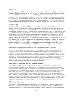 Preferred Stock
We paid an aggregate of $322 million in preferred stock dividends in the first quarter of 2008 on our 15
outstanding series of preferred stock. On April 18, 2008, our Board of Directors declared total preferred stock
dividends of $282 million for the second quarter of 2008, payable on June 30, 2008.
On March 31, 2008, the dividend rate for our Series F Preferred Stock was reset to 1.36% per year and the dividend
rate for our Series P Preferred Stock was reset to 4.50% per year. The new dividend rate for the Series F Preferred
Stock will be in effect from and including March 31, 2008 to but excluding March 31, 2010. The new dividend rate
for the Series P Preferred Stock will be in effect from and including March 31, 2008 to but excluding June 30, 2008.
Subordinated Debt
In September 2005, we agreed with OFHEO to issue qualifying subordinated debt, rated by at least two
nationally recognized statistical rating organizations, in a quantity such that the sum of our total capital plus the
outstanding balance of our qualifying subordinated debt equals or exceeds the sum of (1) outstanding Fannie
Mae MBS held by third parties times 0.45% and (2) total on-balance sheet assets times 4%, which we refer to as
our “subordinated debt requirement.” We also agreed to take reasonable steps to maintain sufficient outstanding
subordinated debt to promote liquidity and reliable market quotes on market values. In addition, we agreed to
provide periodic public disclosure of our compliance with these commitments, including a comparison of the
quantities of qualifying subordinated debt and total capital to the levels required by our agreement with OFHEO.
As of March 31, 2008, we were in compliance with our subordinated debt requirement. The sum of our total capital
plus the outstanding balance of our qualifying subordinated debt exceeded our subordinated debt requirement by an
estimated $10.0 billion, or 23%, as of March 31, 2008, compared with an estimated $10.3 billion, or 23%, as of
December 31, 2007. As of March 31, 2008, we had $9.0 billion in outstanding qualifying subordinated debt.
OFF-BALANCE SHEET ARRANGEMENTS AND VARIABLE INTEREST ENTITIES
We enter into certain business arrangements that are not recorded in our condensed consolidated balance
sheets or may be recorded in amounts that are different from the full contract or notional amount of the
transaction. These arrangements are commonly referred to as “off-balance sheet arrangements,” and expose us
to potential losses in excess of the amounts recorded in the condensed consolidated balance sheets. The most
significant off-balance sheet arrangements that we engage in result from the mortgage loan securitization and
resecuritization transactions that we routinely enter into as part of the normal course of our business
operations. We also enter into other guaranty transactions, liquidity support transactions and hold LIHTC
partnership interests that may involve off-balance sheet arrangements.
Fannie Mae MBS Transactions and Other Financial Guarantees
As described in our 2007 Form 10-K, our maximum potential exposure to credit losses relating to our
outstanding and unconsolidated Fannie Mae MBS held by third parties and our other financial guarantees is
significantly higher than the carrying amount of the guaranty obligations and reserve for guaranty losses that
are reflected in the consolidated balance sheets. In the case of outstanding and unconsolidated Fannie Mae
MBS held by third parties, our maximum potential exposure arising from these guaranty obligations is
primarily represented by the unpaid principal balance of the mortgage loans underlying these Fannie Mae
MBS, which was $2.2 trillion and $2.1 trillion as of March 31, 2008 and December 31, 2007, respectively. In
the case of the other financial guarantees that we provide, our maximum potential exposure arising from these
guarantees is primarily represented by the unpaid principal balance of the underlying bonds and loans, which
totaled $40.8 billion and $41.6 billion as of March 31, 2008 and December 31, 2007, respectively.
LIHTC Partnership Interests
As of March 31, 2008, we had a recorded investment in LIHTC partnerships of $7.7 billion, compared with
$8.1 billion as of December 31, 2007. For additional information regarding our holdings in off-balance sheet
limited partnerships, refer to “Notes to Condensed Consolidated Financial Statements—Note 2, Consolidations.”
61
 