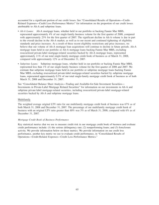 accounted for a significant portion of our credit losses. See “Consolidated Results of Operations—Credit-
Related Expenses—Credit Loss Performance Metrics” for information on the proportion of our credit losses
attributable to Alt-A and subprime loans.
• Alt-A Loans: Alt-A mortgage loans, whether held in our portfolio or backing Fannie Mae MBS,
represented approximately 4% of our single-family business volume for the first quarter of 2008, compared
with approximately 23% for the first quarter of 2007. The significant decline in Alt-A volume is due in part
to the overall decline in the Alt-A market, as well as to our recent and continued tightening of eligibility
standards and price increases. As a result of these recent eligibility restrictions and price increases, we
believe that our volume of Alt-A mortgage loan acquisitions will continue to decline in future periods. Alt-A
mortgage loans held in our portfolio or Alt-A mortgage loans backing Fannie Mae MBS, excluding
resecuritized private-label mortgage-related securities backed by Alt-A mortgage loans, represented
approximately 11% of our total single-family mortgage credit book of business as of March 31, 2008,
compared with approximately 12% as of December 31, 2007.
• Subprime Loans: Subprime mortgage loans, whether held in our portfolio or backing Fannie Mae MBS,
represented less than 1% of our single-family business volume for the first quarter of 2008 and 2007. We
estimate that subprime mortgage loans held in our portfolio or subprime mortgage loans backing Fannie
Mae MBS, excluding resecuritized private-label mortgage-related securities backed by subprime mortgage
loans, represented approximately 0.3% of our total single-family mortgage credit book of business as of both
March 31, 2008 and December 31, 2007.
See “Consolidated Balance Sheet Analysis—Trading and Available-for-Sale Investment Securities—
Investments in Private-Label Mortgage Related Securities” for information on our investments in Alt-A and
subprime private-label mortgage-related securities, including resecuritized private-label mortgage-related
securities backed by Alt-A and subprime mortgage loans.
Multifamily
The weighted average original LTV ratio for our multifamily mortgage credit book of business was 67% as of
both March 31, 2008 and December 31, 2007. The percentage of our multifamily mortgage credit book of
business with an original LTV ratio greater than 80% was 5% as of March 31, 2008, compared with 6% as of
December 31, 2007.
Mortgage Credit Book of Business Performance
Key statistical metrics that we use to measure credit risk in our mortgage credit book of business and evaluate
credit performance include: (1) the serious delinquency rate; (2) nonperforming loans; and (3) foreclosure
activity. We provide information below on these metrics. We provide information on our credit loss
performance, another key metric we use to evaluate credit performance, in “Consolidated Results of
Operations—Credit-Related Expenses—Credit Loss Performance Metrics.”
65
 