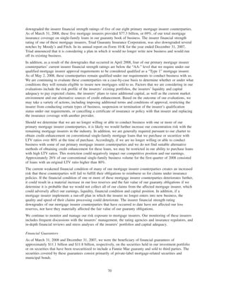 downgraded the insurer financial strength ratings of five of our eight primary mortgage insurer counterparties.
As of March 31, 2008, these five mortgage insurers provided $77.3 billion, or 69%, of our total mortgage
insurance coverage on single-family loans in our guaranty book of business. The insurer financial strength
rating of one of these mortgage insurers, Triad Guaranty Insurance Corporation, was also downgraded several
notches by Moody’s and Fitch. In its annual report on Form 10-K for the year ended December 31, 2007,
Triad announced that it is considering a plan in which it would no longer write new business and would run
off its existing business.
In addition, as a result of the downgrades that occurred in April 2008, four of our primary mortgage insurer
counterparties’ current insurer financial strength ratings are below the “AA-” level that we require under our
qualified mortgage insurer approval requirements to be considered qualified as a “Type 1” mortgage insurer.
As of May 2, 2008, these counterparties remain qualified under our requirements to conduct business with us.
We are continuing to evaluate these counterparties on a case-by-case basis to determine whether or under what
conditions they will remain eligible to insure new mortgages sold to us. Factors that we are considering in our
evaluations include the risk profile of the insurers’ existing portfolios, the insurers’ liquidity and capital
adequacy to pay expected claims, the insurers’ plans to raise additional capital, as well as the current market
environment and our alternative sources of credit enhancement. Based on the outcome of our evaluations, we
may take a variety of actions, including imposing additional terms and conditions of approval, restricting the
insurer from conducting certain types of business, suspension or termination of the insurer’s qualification
status under our requirements, or cancelling a certificate of insurance or policy with that insurer and replacing
the insurance coverage with another provider.
Should we determine that we are no longer willing or able to conduct business with one or more of our
primary mortgage insurer counterparties, it is likely we would further increase our concentration risk with the
remaining mortgage insurers in the industry. In addition, we are generally required pursuant to our charter to
obtain credit enhancement on conventional single-family mortgage loans that we purchase or securitize with
LTV ratios over 80% at the time of purchase. Accordingly, if we are no longer willing or able to conduct
business with some of our primary mortgage insurer counterparties and we do not find suitable alternative
methods of obtaining credit enhancement for these loans, we may be restricted in our ability to purchase loans
with high LTV ratios. This restriction could negatively impact our competitive position and our earnings.
Approximately 26% of our conventional single-family business volume for the first quarter of 2008 consisted
of loans with an original LTV ratio higher than 80%.
The current weakened financial condition of many of our mortgage insurer counterparties creates an increased
risk that these counterparties will fail to fulfill their obligations to reimburse us for claims under insurance
policies. If the financial condition of one or more of these mortgage insurer counterparties deteriorates further,
it could result in a material increase in our loss reserves and the fair value of our guaranty obligations if we
determine it is probable that we would not collect all of our claims from the affected mortgage insurer, which
could adversely affect our earnings, liquidity, financial condition and capital position. In addition, if a
mortgage insurer implements a run-off plan in which the insurer no longer enters into new business, the
quality and speed of their claims processing could deteriorate. The insurer financial strength rating
downgrades of our mortgage insurer counterparties that have occurred to date have not affected our loss
reserves, nor have they materially affected the fair value of our guaranty obligations.
We continue to monitor and manage our risk exposure to mortgage insurers. Our monitoring of these insurers
includes frequent discussions with the insurers’ management, the rating agencies and insurance regulators, and
in-depth financial reviews and stress analyses of the insurers’ portfolios and capital adequacy.
Financial Guarantors
As of March 31, 2008 and December 31, 2007, we were the beneficiary of financial guarantees of
approximately $11.1 billion and $11.8 billion, respectively, on the securities held in our investment portfolio
or on securities that have been resecuritized to include a Fannie Mae guaranty and sold to third parties. The
securities covered by these guarantees consist primarily of private-label mortgage-related securities and
municipal bonds.
70
 