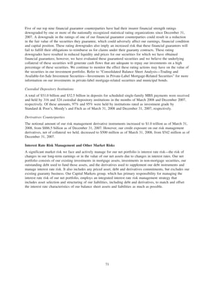 Five of our top nine financial guarantor counterparties have had their insurer financial strength ratings
downgraded by one or more of the nationally recognized statistical rating organizations since December 31,
2007. A downgrade in the ratings of one of our financial guarantor counterparties could result in a reduction
in the fair value of the securities they guarantee, which could adversely affect our earnings, financial condition
and capital position. These rating downgrades also imply an increased risk that these financial guarantors will
fail to fulfill their obligations to reimburse us for claims under their guaranty contracts. These rating
downgrades have resulted in reduced liquidity and prices for our securities for which we have obtained
financial guarantees; however, we have evaluated these guaranteed securities and we believe the underlying
collateral of these securities will generate cash flows that are adequate to repay our investments on a high
percentage of these securities. We continue to monitor the effect these rating actions may have on the value of
the securities in our investment portfolio. Refer to “Consolidated Balance Sheet Analysis—Trading and
Available-for-Sale Investment Securities—Investments in Private-Label Mortgage-Related Securities” for more
information on our investments in private-label mortgage-related securities and municipal bonds.
Custodial Depository Institutions
A total of $51.0 billion and $32.5 billion in deposits for scheduled single-family MBS payments were received
and held by 316 and 324 custodial depository institutions in the months of March 2008 and December 2007,
respectively. Of these amounts, 97% and 95% were held by institutions rated as investment grade by
Standard & Poor’s, Moody’s and Fitch as of March 31, 2008 and December 31, 2007, respectively.
Derivatives Counterparties
The notional amount of our risk management derivative instruments increased to $1.0 trillion as of March 31,
2008, from $886.5 billion as of December 31, 2007. However, our credit exposure on our risk management
derivatives, net of collateral we held, decreased to $500 million as of March 31, 2008, from $542 million as of
December 31, 2007.
Interest Rate Risk Management and Other Market Risks
A significant market risk we face and actively manage for our net portfolio is interest rate risk—the risk of
changes in our long-term earnings or in the value of our net assets due to changes in interest rates. Our net
portfolio consists of our existing investments in mortgage assets, investments in non-mortgage securities, our
outstanding debt used to fund those assets, and the derivatives used to supplement our debt instruments and
manage interest rate risk. It also includes any priced asset, debt and derivatives commitments, but excludes our
existing guaranty business. Our Capital Markets group, which has primary responsibility for managing the
interest rate risk of our net portfolio, employs an integrated interest rate risk management strategy that
includes asset selection and structuring of our liabilities, including debt and derivatives, to match and offset
the interest rate characteristics of our balance sheet assets and liabilities as much as possible.
71
 