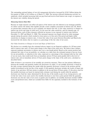 The outstanding notional balance of our risk management derivatives increased by $156.5 billion during the
first quarter of 2008, to $1.0 trillion as of March 31, 2008. The increase reflected rebalancing activities we
undertook, which included increasing both our pay-fixed and receive-fixed interest rate swaps, in response to
the interest rate volatility during the period.
Measuring Interest Rate Risk
Because no single measure can reflect all aspects of the interest rate risk inherent in our mortgage portfolio,
we utilize various risk metrics that together provide a more complete assessment of interest rate risk. Below
we present three measures that we use to quantify our interest rate risk: (i) fair value sensitivity to changes in
interest rate levels and slope of yield curve; (ii) net asset fair value sensitivity; and (iii) duration gap. As
discussed below, each of these measures reflected an increase in our exposure to interest rates between
December 31, 2007 and March 31, 2008. This increased exposure was largely driven by wider mortgage
spreads during the period, which resulted in lower prices as of the end of the period and higher dollar
sensitivities to changes in interest rates. A lower fair value of net assets between December and March also
increased the risk metrics that we express as a percentage of the fair value of net assets.
Fair Value Sensitivity to Changes in Level and Slope of Yield Curve
We disclose on a monthly basis the estimated adverse impact on our financial condition of a 50 basis point
shift in interest rates and a 25 basis point change in the slope of the yield curve. We believe these changes
represent moderate movements in interest rates over a one-month period. Based on the current position and
estimated fair value of our net portfolio, we calculate on a daily basis the estimated amount of pre-tax losses
for our net portfolio, or reduction in fair value, expressed as a percentage of the estimated after-tax fair value
of our net assets, that would result from an immediate adverse 50 basis point parallel shift in the level of
interest rates and an immediate adverse 25 basis point change in the slope of the yield curve, calculated as
described below.
Table 44 below is an extension of our monthly net sensitivity measures. There are four primary differences
between the monthly and quarterly market risk disclosures we make: (1) our monthly disclosure is based on
the daily average reported during the month while the quarterly disclosure is based on the position and the
market environment on the last day of the month; (2) the quarterly disclosure includes the results of larger rate
shocks of up and down 100 basis points in addition to the up and down 50 basis points; (3) the prices used for
the monthly disclosure are based on internal daily estimates used during the month while the quarterly
disclosure uses final fair values determined for the last day of the month as part of our closing process; and
(4) the fair value of net assets used in the monthly disclosure is one from a prior period while the quarterly
disclosure uses the fair value of net assets at quarter end. In addition, our monthly disclosure includes LIHTC
assets and preferred stock, which are excluded from Table 44, but separately included in the footnotes of the
table.
73
 
