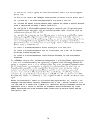 • our belief that our sources of liquidity will remain adequate to meet both our short-term and long-term
funding needs;
• our belief that our volume of Alt-A mortgage loan acquisitions will continue to decline in future periods;
• our expectation that a GSE reform bill will be introduced in the Senate in May 2008;
• our expectation that housing, mortgage and credit market conditions will continue to negatively affect our
results of operations and the amount of our core capital in 2008;
• our belief that the $6 billion in additional capital that we are planning to raise will enable us to pursue
growth and investment opportunities while also maintaining a prudent capital cushion in a volatile and
challenging market through 2008 and 2009;
• our expectation that we may take any of the following actions to further preserve and build our capital,
including: issuing additional preferred, convertible preferred or common stock; further reducing or
eliminating our common stock dividend; forgoing purchase and guaranty opportunities; reducing the size
of our investment portfolio through liquidations or by selling assets; changing our current business
practices to reduce our losses and expenses; and reclassifying a portion of our investment securities from
held for trading to available for sale;
• our estimate of the effect of hypothetical declines in home prices on our credit losses;
• our estimate of the effect of hypothetical stress test scenarios on the value of our Alt-A and subprime
private-label securities and wraps; and
• our estimate of the effect of hypothetical changes in interest rates on the fair value of our financial
instruments.
Forward-looking statements reflect our management’s expectations or predictions of future conditions, events
or results based on various assumptions and management’s estimates of trends and economic factors in the
markets in which we are active, as well as our business plans. They are not guarantees of future performance.
By their nature, forward-looking statements are subject to risks and uncertainties. Our actual results and
financial condition may differ, possibly materially, from the anticipated results and financial condition
indicated in these forward-looking statements. There are a number of factors that could cause actual
conditions, events or results to differ materially from those described in the forward-looking statements
contained in this report, including those factors described in “Part I—Item 1A—Risk Factors” of our 2007
Form 10-K, filed with the SEC on February 27, 2008, as updated by “Part II—Item 1A—Risk Factors” of this
report.
Readers are cautioned to place forward-looking statements in this report or that we make from time to time
into proper context by carefully considering the factors discussed in “Part I—Item 1A—Risk Factors” of our
2007 Form 10-K and in “Part II—Item 1A—Risk Factors” of this report. These forward-looking statements are
representative only as of the date they are made, and we undertake no obligation to update any forward-
looking statement as a result of new information, future events or otherwise, except as required under the
federal securities laws.
78
 
