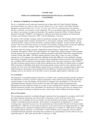 FANNIE MAE
NOTES TO CONDENSED CONSOLIDATED FINANCIAL STATEMENTS
(UNAUDITED)
1. Summary of Significant Accounting Policies
We are a stockholder-owned corporation organized and existing under the Federal National Mortgage
Association Charter Act, which we refer to as the “Charter Act” or our “charter” (the Federal National
Mortgage Association Charter Act, 12 U.S.C. § 1716 et seq.). The U.S. government does not guarantee,
directly or indirectly, our securities or other obligations. We are a government-sponsored enterprise, and we
are subject to government oversight and regulation. Our regulators include the Office of Federal Housing
Enterprise Oversight (“OFHEO”), the Department of Housing and Urban Development, the United States
Securities and Exchange Commission (“SEC”) and the Department of Treasury.
We operate in the secondary mortgage market by purchasing mortgage loans and mortgage-related securities,
including mortgage-related securities guaranteed by us, from primary mortgage market institutions, such as
commercial banks, savings and loan associations, mortgage banking companies, securities dealers and other
investors. We do not lend money directly to consumers in the primary mortgage market. We provide additional
liquidity in the secondary mortgage market by issuing guaranteed mortgage-related securities.
We operate under three business segments: Single-Family Credit Guaranty (“Single-Family”), Housing and
Community Development (“HCD”) and Capital Markets. Our Single-Family segment generates revenue primarily
from the guaranty fees on the mortgage loans underlying guaranteed single-family Fannie Mae mortgage-backed
securities (“Fannie Mae MBS”). Our HCD segment generates revenue from a variety of sources, including
guaranty fees on the mortgage loans underlying multifamily Fannie Mae MBS and on the multifamily mortgage
loans held in our portfolio, transaction fees associated with the multifamily business and bond credit enhancement
fees. In addition, HCD investments in housing projects eligible for the low-income housing tax credit (“LIHTC”)
and other investments generate both tax credits and net operating losses that reduce our federal income tax liability.
Other investments in affordable rental and for-sale housing generate revenue and losses from operations and the
eventual sale of the assets. Our Capital Markets segment invests in mortgage loans, mortgage-related securities and
liquid investments, and generates income primarily from the difference, or spread, between the yield on the
mortgage assets we own and the cost of the debt we issue in the global capital markets to fund these assets.
Use of Estimates
The preparation of consolidated financial statements in accordance with accounting principles generally accepted in
the United States of America (“GAAP”) requires management to make estimates and assumptions that affect the
reported amounts of assets and liabilities and disclosure of contingent assets and liabilities as of the date of the
consolidated financial statements and the amounts of revenues and expenses during the reporting period.
Management has made significant estimates in a variety of areas, including but not limited to, valuation of certain
financial instruments and other assets and liabilities, the allowance for loan losses and reserve for guaranty losses
and our assessment of realizing our deferred tax assets. Actual results could be different from these estimates.
Basis of Presentation
The accompanying condensed consolidated financial statements have been prepared in accordance with GAAP
for interim financial information and with the SEC’s instructions to Form 10-Q and Article 10 of
Regulation S-X. Accordingly, they do not include all of the information and footnotes required by GAAP for
complete consolidated financial statements. In the opinion of management, all adjustments of a normal
recurring nature considered necessary for a fair presentation have been included. Results for the three months
ended March 31, 2008 may not necessarily be indicative of the results for the year ending December 31, 2008.
The unaudited interim condensed consolidated financial statements as of March 31, 2008 and the condensed
consolidated financial statements as of December 31, 2007 should be read in conjunction with our audited
consolidated financial statements and related notes included in our Annual Report on Form 10-K for the year
ended December 31, 2007, filed with the SEC on February 27, 2008.
83
 
