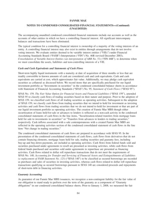 The accompanying unaudited condensed consolidated financial statements include our accounts as well as the
accounts of other entities in which we have a controlling financial interest. All significant intercompany
balances and transactions have been eliminated.
The typical condition for a controlling financial interest is ownership of a majority of the voting interests of an
entity. A controlling financial interest may also exist in entities through arrangements that do not involve
voting interests. We evaluate entities deemed to be variable interest entities (“VIEs”) under Financial
Accounting Standards Board (“FASB”) Interpretation (“FIN”) No. 46R (revised December 2003),
Consolidation of Variable Interest Entities (an interpretation of ARB No. 51) (“FIN 46R”), to determine when
we must consolidate the assets, liabilities and non-controlling interests of a VIE.
Cash and Cash Equivalents and Statements of Cash Flows
Short-term highly liquid instruments with a maturity at date of acquisition of three months or less that are
readily convertible to known amounts of cash are considered cash and cash equivalents. Cash and cash
equivalents are carried at cost, which approximates fair value. Additionally, we may pledge cash equivalent
securities as collateral as discussed below. We record items that are specifically purchased for our liquid
investment portfolio as “Investments in securities” in the condensed consolidated balance sheets in accordance
with Statement of Financial Accounting Standards (“SFAS”) No. 95, Statement of Cash Flows (“SFAS 95”).
SFAS No. 159, The Fair Value Option for Financial Assets and Financial Liabilities (“SFAS 159”), amended
SFAS 95 to classify cash flows of trading securities based on their nature and purpose. Prior to the adoption of
SFAS 159, we classified cash flows of all trading securities as operating activities. Subsequent to the adoption
of SFAS 159, we classify cash flows from trading securities that we intend to hold for investment as investing
activities and cash flows from trading securities that we do not intend to hold for investment or that are part of
our liquid investment portfolio as operating activities. The creation of Fannie Mae MBS though either
securitization of loans held-for-sale or advances to lenders is reflected as a non-cash activity in the condensed
consolidated statements of cash flows in the line items, “Securitization-related transfers from mortgage loans
held for sale to investments in securities” or “Transfers from advances to lenders to trading securities,”
respectively. Cash inflows associated with a sale contemporaneous with a created Fannie Mae MBS are
reflected in the operating activities section of the condensed consolidated statement of cash flows in the line
item “Net change in trading securities.”
The condensed consolidated statements of cash flows are prepared in accordance with SFAS 95. In the
presentation of the condensed consolidated statements of cash flows, cash flows from derivatives that do not
contain financing elements, mortgage loans held for sale, trading securities and guaranty fees, including
buy-up and buy-down payments, are included as operating activities. Cash flows from federal funds sold and
securities purchased under agreements to resell are presented as investing activities, while cash flows from
federal funds purchased and securities sold under agreements to repurchase are presented as financing
activities. Cash flows related to dollar roll repurchase transactions that do not meet the requirements of
SFAS No. 140, Accounting for Transfer and Servicing of Financial Assets and Extinguishments of Liabilities
(a replacement of FASB Statement No. 125) (“SFAS 140”) to be classified as secured borrowings are recorded
as purchases and sales of securities in investing activities, whereas cash flows related to dollar roll repurchase
transactions qualifying as secured borrowings pursuant to SFAS 140 are considered proceeds and repayments
of short-term debt in financing activities.
Guaranty Accounting
As guarantor of our Fannie Mae MBS issuances, we recognize a non-contingent liability for the fair value of
our obligation to stand ready to perform over the term of the guaranty as a component of “Guaranty
obligations” in our condensed consolidated balance sheets. Prior to January 1, 2008, we measured the fair
84
FANNIE MAE
NOTES TO CONDENSED CONSOLIDATED FINANCIAL STATEMENTS—(Continued)
(UNAUDITED)
 