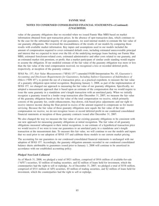 value of the guaranty obligations that we recorded when we issued Fannie Mae MBS based on market
information obtained from spot transaction prices. In the absence of spot transaction data, which continues to
be the case for the substantial majority of our guarantees, we used internal models to estimate the fair value of
our guaranty obligations. We reviewed the reasonableness of the results of our models by comparing those
results with available market information. Key inputs and assumptions used in our models included the
amount of compensation required to cover estimated default costs, including estimated unrecoverable principal
and interest that we expected to incur over the life of the underlying mortgage loans backing our Fannie Mae
MBS, estimated foreclosure-related costs, estimated administrative and other costs related to our guaranty, and
an estimated market risk premium, or profit, that a market participant of similar credit standing would require
to assume the obligation. If our modeled estimate of the fair value of the guaranty obligation was more or less
than the fair value of the total compensation received, we recognized a loss or recorded deferred profit,
respectively, at inception of the guaranty contract.
SFAS No. 157, Fair Value Measurements (“SFAS 157”) amended FASB Interpretation No. 45, Guarantor’s
Accounting and Disclosure Requirements for Guarantees, Including Indirect Guarantees of Indebtedness of
Others (“FIN 45”), to permit the use of a transaction price, as a practical expedient, to measure the fair value
of a guaranty obligation upon initial recognition. Beginning January 1, 2008, as part of the implementation of
SFAS 157, we changed our approach to measuring the fair value of our guaranty obligation. Specifically, we
adopted a measurement approach that is based upon an estimate of the compensation that we would require to
issue the same guaranty in a standalone arm’s-length transaction with an unrelated party. When we initially
recognize a guaranty issued in a lender swap transaction after December 31, 2007, we measure the fair value
of the guaranty obligation based on the fair value of the total compensation we receive, which primarily
consists of the guaranty fee, credit enhancements, buy-downs, risk-based price adjustments and our right to
receive interest income during the float period in excess of the amount required to compensate us for master
servicing. Because the fair value of those guaranty obligations now equals the fair value of the total
compensation we receive, we do not recognize losses or record deferred profit in our condensed consolidated
financial statements at inception of those guaranty contracts issued after December 31, 2007.
We also changed the way we measure the fair value of our existing guaranty obligations to be consistent with
our new approach for measuring guaranty obligations at initial recognition. The fair value of all guaranty
obligations measured subsequent to their initial recognition, is our estimate of a hypothetical transaction price
we would receive if we were to issue our guarantees to an unrelated party in a standalone arm’s-length
transaction at the measurement date. To measure this fair value, we will continue to use the models and inputs
that we used prior to our adoption of SFAS 157 and calibrate those models to our current market pricing.
The accounting for our guarantees in our condensed consolidated financial statements is unchanged with our
adoption of SFAS 157. Accordingly, the guaranty obligation amounts recorded in our condensed consolidated
balance sheets attributable to guarantees issued prior to January 1, 2008 will continue to be amortized in
accordance with our established accounting policy.
Pledged Non-Cash Collateral
As of March 31, 2008, we pledged a total of $921 million, comprised of $916 million of available-for-sale
(“AFS”) securities, $3 million of trading securities, and $2 million of loans held for investment, which the
counterparties had the right to sell or repledge. As of December 31, 2007, we pledged a total of $538 million,
comprised of $531 million of AFS securities, $5 million of trading securities, and $2 million of loans held for
investment, which the counterparties had the right to sell or repledge.
85
FANNIE MAE
NOTES TO CONDENSED CONSOLIDATED FINANCIAL STATEMENTS—(Continued)
(UNAUDITED)
 