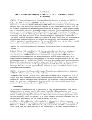 SFAS No. 160, Noncontrolling Interests in Consolidated Financial Statements, an amendment of ARB No. 51
In December 2007, the FASB issued SFAS No. 160, Noncontrolling Interests in Consolidated Financial
Statements, an amendment of ARB 51 (“SFAS 160”). SFAS 160 requires noncontrolling interests initially to be
measured at fair value and classified as a separate component of equity. Under SFAS 160, gains or losses are
not recognized from transactions with noncontrolling interests that do not result in a change in control, instead
sales of noncontrolling interests are accounted for as equity transactions. Upon deconsolidation of consolidated
entities, a gain or loss is recognized for the difference between the proceeds of that sale and the carrying
amount of the interest sold. Additionally, a new fair value is established for any remaining ownership interest
in the entity. SFAS 160 is effective for the first annual reporting period beginning on or after December 15,
2008; earlier application is prohibited. SFAS 160 is required to be adopted prospectively, with the exception of
presentation and disclosure requirements (e.g., reclassifying noncontrolling interests to appear in equity),
which are required to be adopted retrospectively. The adoption of SFAS 160 is not expected to have a material
impact on the consolidated financial statements on the date of adoption.
SFAS No. 161, Disclosures about Derivative Instruments and Hedging Activities—an amendment of FASB
Statement 133
In March 2008, the FASB issued SFAS No. 161, Disclosures about Derivative Instruments and Hedging
Activities—an amendment of FASB Statement 133 (“SFAS 161”). SFAS 161 amends and expands the
disclosure provisions in SFAS 133 for derivative instruments and hedging activities. SFAS 161 requires
qualitative disclosures about how and why derivative instruments are used and the related impact on the
financial statements. Quantitative disclosures including the fair value of derivative instruments and their gains
and losses are required in a tabular format. SFAS 161’s provisions apply to all derivative instruments including
bifurcated derivative instruments and any related hedged items. SFAS 161 is effective for financial statements
issued for fiscal years and interim periods beginning after November 15, 2008, with early application
encouraged. Since SFAS 161 only requires additional disclosures, it will not have a financial impact on our
consolidated financial statements.
SFAS No. 140, Accounting for Transfers and Servicing of Financial Assets and Extinguishments of Liabilities
and FIN No. 46R, Consolidation of Variable Interest Entities
The FASB voted to eliminate Qualifying Special Purpose Entities (“QSPEs”) from the guidance in SFAS 140
in April 2008, and is considering changes to the consolidation model prescribed by FIN 46R. While revised
standards have not been finalized and the FASB’s proposals will be subject to a public comment period, these
changes may result in our consolidating more assets and liabilities onto our consolidated balance sheet in
connection with trusts that currently meet the QSPE criteria.
2. Consolidations
We have interests in various entities that are considered to be VIEs, as defined by FIN 46R. These interests
include investments in securities issued by VIEs, such as Fannie Mae MBS created pursuant to our
securitization transactions, mortgage- and asset-backed trusts that were not created by us, limited partnership
interests in LIHTC partnerships that are established to finance the construction or development of low-income
affordable multifamily housing and other non-LIHTC limited partnership investments in affordable rental and
for-sale housing. These interests may also include our guaranty to the entity.
As of March 31, 2008 and December 31, 2007, we had $10.6 billion and $11.0 billion of partnership
investments, respectively. Of our total partnership investments, LIHTC investments represent $7.7 billion and
$8.1 billion as of March 31, 2008 and December 31, 2007, respectively. We consolidated our investments in
certain LIHTC funds. The consolidated funds, in turn, own a majority of the limited partnership interests in
87
FANNIE MAE
NOTES TO CONDENSED CONSOLIDATED FINANCIAL STATEMENTS—(Continued)
(UNAUDITED)
 