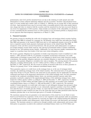 predominately rated AAA and the unrealized losses are due to the widening of credit spreads and credit
deterioration in certain collateral underlying subprime and Alt-A securities. Securities with unrealized losses
aged 12 or more months had a market value as of March 31, 2008 that was on average 90% of their amortized
cost basis. Aged unrealized losses may be recovered within a reasonable period of time when market interest
rates change and when we intend to hold the securities until the unrealized loss has been recovered. Based on
our review for impairments of AFS securities, which includes an evaluation of the collectability of cash flows,
we have concluded that the unrealized losses on AFS securities in our investment portfolio as displayed above
do not represent other-than-temporary impairment as of March 31, 2008.
6. Financial Guaranties
We generate revenue by absorbing the credit risk of mortgage loans and mortgage-related securities backing
our Fannie Mae MBS in exchange for a guaranty fee. We primarily issue single-class and multi-class Fannie
Mae MBS and guarantee to the respective MBS trusts that we will supplement amounts received by the MBS
trust as required to permit timely payment of principal and interest on the related Fannie Mae MBS,
irrespective of the cash flows received from borrowers. We also provide credit enhancements on taxable or
tax-exempt mortgage revenue bonds issued by state and local governmental entities to finance multifamily
housing for low- and moderate-income families. Additionally, we issue long-term standby commitments that
require us to purchase loans from lenders if the loans meet certain delinquency criteria.
We record a guaranty obligation for (i) guaranties on lender swap transactions issued or modified on or after
January 1, 2003, pursuant to FIN 45, (ii) guaranties on portfolio securitization transactions, (iii) credit
enhancements on mortgage revenue bonds, and (iv) our obligation to absorb losses under long-term standby
commitments. Our guaranty obligation represents our estimated obligation to stand ready to perform on these
guaranties. Our guaranty obligation is recorded at fair value at inception. The carrying amount of the guaranty
obligation, excluding deferred profit, was $11.7 billion and $11.1 billion as of March 31, 2008 and
December 31, 2007, respectively. We also record an estimate of incurred credit losses on these guaranties in
“Reserve for guaranty losses” in the condensed consolidated balance sheets.
These guaranties expose us to credit losses on the mortgage loans or, in the case of mortgage-related
securities, the underlying mortgage loans of the related securities. The contractual terms of our guaranties
range from 30 days to 30 years. However, the actual term of each guaranty may be significantly less than the
contractual term based on the prepayment characteristics of the related mortgage loans. For those guaranties
recorded in the condensed consolidated balance sheets, our maximum potential exposure under these
guaranties is primarily comprised of the unpaid principal balance of the underlying mortgage loans, which
totaled $2.2 trillion and $2.1 trillion as of March 31, 2008 and December 31, 2007, respectively. In addition,
we had exposure of $209.3 billion and $206.5 billion for other guaranties not recorded in the condensed
consolidated balance sheets as of March 31, 2008 and December 31, 2007, respectively. The maximum
number of interest payments we would make with respect to each delinquent mortgage loan pursuant to these
guaranties is typically 24 because generally we are contractually required to purchase a loan from an MBS
trust when the loan is 24 months past due. Further, we expect that the number of interest payments that we
would be required to make would be less than 24 to the extent that loans are either purchased earlier than the
mandatory purchase date or are foreclosed upon prior to 24 months of delinquency.
The maximum exposure from our guaranties is not representative of the actual loss we are likely to incur,
based on our historical loss experience. In the event we were required to make payments under our guaranties,
we would pursue recovery of these payments by exercising our rights to the collateral backing the underlying
loans and through available credit enhancements, which includes all recourse with third parties and mortgage
insurance. The maximum amount we could recover through available credit enhancements and recourse with
third parties on guaranties recorded in the condensed consolidated balance sheets was $118.8 billion and
94
FANNIE MAE
NOTES TO CONDENSED CONSOLIDATED FINANCIAL STATEMENTS—(Continued)
(UNAUDITED)
 