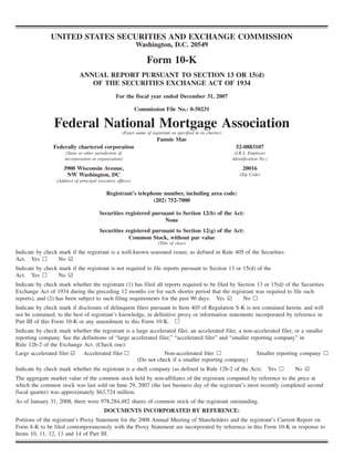 UNITED STATES SECURITIES AND EXCHANGE COMMISSION
Washington, D.C. 20549
Form 10-K
ANNUAL REPORT PURSUANT TO SECTION 13 OR 15(d)
OF THE SECURITIES EXCHANGE ACT OF 1934
For the fiscal year ended December 31, 2007
Commission File No.: 0-50231
Federal National Mortgage Association(Exact name of registrant as specified in its charter)
Fannie Mae
Federally chartered corporation
(State or other jurisdiction of
incorporation or organization)
52-0883107
(I.R.S. Employer
Identification No.)
3900 Wisconsin Avenue,
NW Washington, DC
(Address of principal executive offices)
20016
(Zip Code)
Registrant’s telephone number, including area code:
(202) 752-7000
Securities registered pursuant to Section 12(b) of the Act:
None
Securities registered pursuant to Section 12(g) of the Act:
Common Stock, without par value
(Title of class)
Indicate by check mark if the registrant is a well-known seasoned issuer, as defined in Rule 405 of the Securities
Act. Yes n No ¥
Indicate by check mark if the registrant is not required to file reports pursuant to Section 13 or 15(d) of the
Act. Yes n No ¥
Indicate by check mark whether the registrant (1) has filed all reports required to be filed by Section 13 or 15(d) of the Securities
Exchange Act of 1934 during the preceding 12 months (or for such shorter period that the registrant was required to file such
reports), and (2) has been subject to such filing requirements for the past 90 days. Yes ¥ No n
Indicate by check mark if disclosure of delinquent filers pursuant to Item 405 of Regulation S-K is not contained herein, and will
not be contained, to the best of registrant’s knowledge, in definitive proxy or information statements incorporated by reference in
Part III of this Form 10-K or any amendment to this Form 10-K. n
Indicate by check mark whether the registrant is a large accelerated filer, an accelerated filer, a non-accelerated filer, or a smaller
reporting company. See the definitions of “large accelerated filer,” “accelerated filer” and “smaller reporting company” in
Rule 12b-2 of the Exchange Act. (Check one):
Large accelerated filer ¥ Accelerated filer n Non-accelerated filer n
(Do not check if a smaller reporting company)
Smaller reporting company n
Indicate by check mark whether the registrant is a shell company (as defined in Rule 12b-2 of the Act). Yes n No ¥
The aggregate market value of the common stock held by non-affiliates of the registrant computed by reference to the price at
which the common stock was last sold on June 29, 2007 (the last business day of the registrant’s most recently completed second
fiscal quarter) was approximately $63,724 million.
As of January 31, 2008, there were 978,284,482 shares of common stock of the registrant outstanding.
DOCUMENTS INCORPORATED BY REFERENCE:
Portions of the registrant’s Proxy Statement for the 2008 Annual Meeting of Shareholders and the registrant’s Current Report on
Form 8-K to be filed contemporaneously with the Proxy Statement are incorporated by reference in this Form 10-K in response to
Items 10, 11, 12, 13 and 14 of Part III.
 