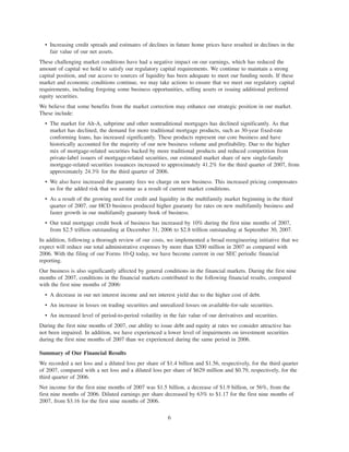 • Increasing credit spreads and estimates of declines in future home prices have resulted in declines in the
fair value of our net assets.
These challenging market conditions have had a negative impact on our earnings, which has reduced the
amount of capital we hold to satisfy our regulatory capital requirements. We continue to maintain a strong
capital position, and our access to sources of liquidity has been adequate to meet our funding needs. If these
market and economic conditions continue, we may take actions to ensure that we meet our regulatory capital
requirements, including forgoing some business opportunities, selling assets or issuing additional preferred
equity securities.
We believe that some benefits from the market correction may enhance our strategic position in our market.
These include:
• The market for Alt-A, subprime and other nontraditional mortgages has declined significantly. As that
market has declined, the demand for more traditional mortgage products, such as 30-year fixed-rate
conforming loans, has increased significantly. These products represent our core business and have
historically accounted for the majority of our new business volume and profitability. Due to the higher
mix of mortgage-related securities backed by more traditional products and reduced competition from
private-label issuers of mortgage-related securities, our estimated market share of new single-family
mortgage-related securities issuances increased to approximately 41.2% for the third quarter of 2007, from
approximately 24.3% for the third quarter of 2006.
• We also have increased the guaranty fees we charge on new business. This increased pricing compensates
us for the added risk that we assume as a result of current market conditions.
• As a result of the growing need for credit and liquidity in the multifamily market beginning in the third
quarter of 2007, our HCD business produced higher guaranty fee rates on new multifamily business and
faster growth in our multifamily guaranty book of business.
• Our total mortgage credit book of business has increased by 10% during the first nine months of 2007,
from $2.5 trillion outstanding at December 31, 2006 to $2.8 trillion outstanding at September 30, 2007.
In addition, following a thorough review of our costs, we implemented a broad reengineering initiative that we
expect will reduce our total administrative expenses by more than $200 million in 2007 as compared with
2006. With the filing of our Forms 10-Q today, we have become current in our SEC periodic financial
reporting.
Our business is also significantly affected by general conditions in the financial markets. During the first nine
months of 2007, conditions in the financial markets contributed to the following financial results, compared
with the first nine months of 2006:
• A decrease in our net interest income and net interest yield due to the higher cost of debt.
• An increase in losses on trading securities and unrealized losses on available-for-sale securities.
• An increased level of period-to-period volatility in the fair value of our derivatives and securities.
During the first nine months of 2007, our ability to issue debt and equity at rates we consider attractive has
not been impaired. In addition, we have experienced a lower level of impairments on investment securities
during the first nine months of 2007 than we experienced during the same period in 2006.
Summary of Our Financial Results
We recorded a net loss and a diluted loss per share of $1.4 billion and $1.56, respectively, for the third quarter
of 2007, compared with a net loss and a diluted loss per share of $629 million and $0.79, respectively, for the
third quarter of 2006.
Net income for the first nine months of 2007 was $1.5 billion, a decrease of $1.9 billion, or 56%, from the
first nine months of 2006. Diluted earnings per share decreased by 63% to $1.17 for the first nine months of
2007, from $3.16 for the first nine months of 2006.
6
 