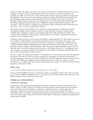 On June 29, 2007, Mr. Kellmer also filed a new derivative action in the U.S. District Court for the District of
Columbia. Mr. Kellmer’s new complaint alleges that he made a demand on the Board of Directors on
September 24, 2004, and that this new action should now be allowed to proceed. In addition to naming all of
the defendants who were named in the amended consolidated complaint, Mr. Kellmer names the following
new defendants: James Johnson, Lawrence Small, Jamie Gorelick, Robert Levin, Victor Ashe, Molly
Bordonaro, William Harvey, Taylor Segue, III, Manuel Justiz, Vincent Mai, Roger Birk, Stephen Friedman,
Garry Mauro, Maynard Jackson, Esteban Torres, KPMG LLP and the Goldman Sachs Group, Inc. On
November 5, 2007, Mr. Kellmer voluntarily dismissed Messrs. Ashley and Marron and Ms. Korologos from
this action, as well as from his original 2005 complaint.
The factual allegations in Mr. Kellmer’s new complaint are largely duplicative of those in the amended
consolidated complaint and the complaint’s claims are based on theories of breach of fiduciary duty,
indemnification, negligence, violations of the Sarbanes-Oxley Act of 2002 and unjust enrichment. The
complaint seeks unspecified money damages, including legal fees and expenses, disgorgement and punitive
damages, as well as injunctive relief.
In addition, another derivative action based on Mr. Kellmer’s alleged September 24, 2004 demand was filed on
July 6, 2007 by Arthur Middleton in the United States District Court for the District of Columbia. This
complaint names the following current and former officers and directors as defendants: Franklin D. Raines,
J. Timothy Howard, Daniel H. Mudd, Kenneth M. Duberstein, Stephen B. Ashley, Thomas P. Gerrity, Ann
Korologos, Frederic V. Malek, Donald B. Marron, Joe K. Pickett, Leslie Rahl, H. Patrick Swygert, Anne M.
Mulcahy, John K. Wulff, the Goldman Sachs Group, Inc., and Goldman, Sachs & Co. The allegations in this
new complaint are essentially identical to the allegations in the amended consolidated complaint referenced
above, and this plaintiff seeks the identical relief.
On July 27, 2007, Mr. Kellmer filed a motion to consolidate the two new derivative cases and to be appointed
lead counsel. On August 10, 2007 we filed our opposition to that motion. This motion has been held in
abeyance pending the outcome of our motions to dismiss the newly filed derivative actions. We filed a motion
to dismiss Mr. Middleton’s complaint for lack of standing on October 3, 2007, and a motion to dismiss
Mr. Kellmer’s new complaint for lack of subject matter jurisdiction on October 12, 2007. Mr. Kellmer filed his
opposition on November 5, 2007.
ERISA Action
In re Fannie Mae ERISA Litigation (formerly David Gwyer v. Fannie Mae)
In the consolidated ERISA-based case, our motions to dismiss were denied on May 8, 2007, and we filed our
answer to the consolidated complaint on July 9, 2007. On July 23, 2007, the Compensation Committee of our
Board of Directors filed a second motion to dismiss.
OTHER LEGAL PROCEEDINGS
Former CEO Arbitration
In the pending arbitration proceeding with Franklin D. Raines, our former Chairman and Chief Executive
Officer, on June 26, 2007, counsel for Mr. Raines notified the arbitrator that the parties have been unable to
resolve the following issues: Mr. Raines’s entitlement to additional shares of common stock under our
performance share plan for the three-year performance share cycle that ended in 2003; Mr. Raines’s
entitlement to shares of common stock under our performance share plan for the three-year performance share
cycles that ended in each of 2004, 2005 and 2006; and Mr. Raines’s entitlement to additional compensation of
approximately $140,000.
103
 