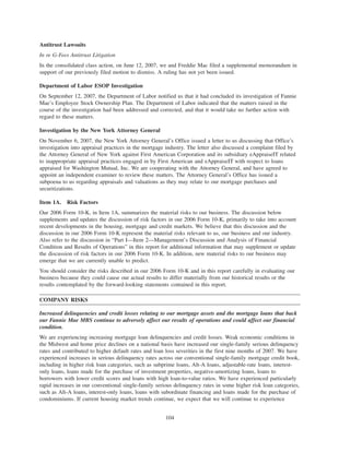 Antitrust Lawsuits
In re G-Fees Antitrust Litigation
In the consolidated class action, on June 12, 2007, we and Freddie Mac filed a supplemental memorandum in
support of our previously filed motion to dismiss. A ruling has not yet been issued.
Department of Labor ESOP Investigation
On September 12, 2007, the Department of Labor notified us that it had concluded its investigation of Fannie
Mae’s Employee Stock Ownership Plan. The Department of Labor indicated that the matters raised in the
course of the investigation had been addressed and corrected, and that it would take no further action with
regard to these matters.
Investigation by the New York Attorney General
On November 6, 2007, the New York Attorney General’s Office issued a letter to us discussing that Office’s
investigation into appraisal practices in the mortgage industry. The letter also discussed a complaint filed by
the Attorney General of New York against First American Corporation and its subsidiary eAppraiseIT related
to inappropriate appraisal practices engaged in by First American and eAppraiseIT with respect to loans
appraised for Washington Mutual, Inc. We are cooperating with the Attorney General, and have agreed to
appoint an independent examiner to review these matters. The Attorney General’s Office has issued a
subpoena to us regarding appraisals and valuations as they may relate to our mortgage purchases and
securitizations.
Item 1A. Risk Factors
Our 2006 Form 10-K, in Item 1A, summarizes the material risks to our business. The discussion below
supplements and updates the discussion of risk factors in our 2006 Form 10-K, primarily to take into account
recent developments in the housing, mortgage and credit markets. We believe that this discussion and the
discussion in our 2006 Form 10-K represent the material risks relevant to us, our business and our industry.
Also refer to the discussion in “Part I—Item 2—Management’s Discussion and Analysis of Financial
Condition and Results of Operations” in this report for additional information that may supplement or update
the discussion of risk factors in our 2006 Form 10-K. In addition, new material risks to our business may
emerge that we are currently unable to predict.
You should consider the risks described in our 2006 Form 10-K and in this report carefully in evaluating our
business because they could cause our actual results to differ materially from our historical results or the
results contemplated by the forward-looking statements contained in this report.
COMPANY RISKS
Increased delinquencies and credit losses relating to our mortgage assets and the mortgage loans that back
our Fannie Mae MBS continue to adversely affect our results of operations and could affect our financial
condition.
We are experiencing increasing mortgage loan delinquencies and credit losses. Weak economic conditions in
the Midwest and home price declines on a national basis have increased our single-family serious delinquency
rates and contributed to higher default rates and loan loss severities in the first nine months of 2007. We have
experienced increases in serious delinquency rates across our conventional single-family mortgage credit book,
including in higher risk loan categories, such as subprime loans, Alt-A loans, adjustable-rate loans, interest-
only loans, loans made for the purchase of investment properties, negative-amortizing loans, loans to
borrowers with lower credit scores and loans with high loan-to-value ratios. We have experienced particularly
rapid increases in our conventional single-family serious delinquency rates in some higher risk loan categories,
such as Alt-A loans, interest-only loans, loans with subordinate financing and loans made for the purchase of
condominiums. If current housing market trends continue, we expect that we will continue to experience
104
 