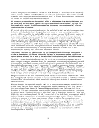 increased delinquencies and credit losses for 2007 and 2008. Moreover, if a recession occurs that negatively
impacts economic conditions in the United States as a whole or in specific regions of the country, we could
experience significantly higher delinquencies and credit losses. An increase in our credit losses would reduce
our earnings and adversely affect our financial condition.
We are subject to increased credit risk exposures related to subprime and Alt-A mortgage loans that back
our private-label mortgage-related securities investments, and any increased delinquency rates and credit
losses could adversely affect the yield on or value of our investments, which could negatively affect our
earnings and financial condition.
We invest in private-label mortgage-related securities that are backed by Alt-A and subprime mortgage loans.
In October 2007, Standard & Poor’s downgraded the credit ratings of a small number of private-label
securities held in our portfolio that are backed by subprime mortgage loans, and Moody’s placed under review
for possible downgrade several additional subprime-backed private-label securities held in our portfolio. In
recent months, mortgage loan delinquencies and credit losses generally have increased, particularly in the
subprime and Alt-A sectors. In addition, home prices in many states have declined, after extended periods
during which home prices appreciated. If delinquency and loss rates on subprime and Alt-A mortgages
continue to increase, or there is a further decline in home prices, we could experience reduced yields or losses
on our investments in private-label mortgage-related securities backed by subprime or Alt-A loans. In addition,
the fair value of these investments may be adversely affected. A reduction in the fair value of these
investments could negatively affect our earnings and financial condition.
Our potential exposure to the risks associated with our dependence on the institutional counterparties to
provide services that are critical to our business has increased in recent months, and our earnings and
liquidity may be reduced if one or more of our institutional counterparties defaults on its obligations to us.
Our primary exposure to institutional counterparty risk is with our mortgage insurers, mortgage servicers,
lender customers, depository institutions, dealers that commit to sell mortgage pools or loans to us, issuers of
investments held in our liquid investment portfolio, and derivatives counterparties. Our business with many of
these institutional counterparties is heavily concentrated. For example, seven mortgage insurance companies
provided over 99% of our total coverage as of September 30, 2007. In addition, as of September 30, 2007, our
ten largest single-family mortgage servicers and their affiliates serviced 78% of our single-family mortgage
credit book of business, and Countrywide Financial Corporation and its affiliates, which is our largest single-
family mortgage servicer, serviced 23% of our single-family mortgage credit book of business.
The products or services that these counterparties provide are critical to our business operations, and a default
by a counterparty with significant obligations to us could adversely affect our ability to conduct our operations
efficiently and at cost-effective rates, which in turn could adversely affect our results of operations and our
financial condition.
Mortgage Insurers. In August and September 2007, two of our seven primary mortgage insurers had their
external ratings for claims paying ability or insurer financial strength downgraded by Fitch from AA to AA-.
Both have maintained their Standard & Poor’s and Moody’s ratings of AA and Aa3, respectively. As of
September 30, 2007, these two mortgage insurers provided primary and pool mortgage insurance coverage on
$59.1 billion and $27.8 billion, respectively, of single-family loans in our portfolio or underlying Fannie Mae
MBS, which represented approximately 2% and 1%, respectively, of our single-family mortgage credit book of
business. Ratings downgrades imply an increased risk that these mortgage insurers will fail to fulfill their
obligations to reimburse us for claims under insurance policies. In addition, if a mortgage insurer were
downgraded below AA-/Aa3 by any of the three national rating agencies, we would evaluate the insurer, the
current market environment and our alternative sources of credit enhancement. Based on the outcome of our
evaluation, we could restrict that insurer from conducting certain types of business with us and we may take
actions that may include not purchasing loans insured by that mortgage insurer. Restricting our business
activity with any of our mortgage insurer counterparties would increase our concentration risk with the
remaining insurers in the industry.
105
 