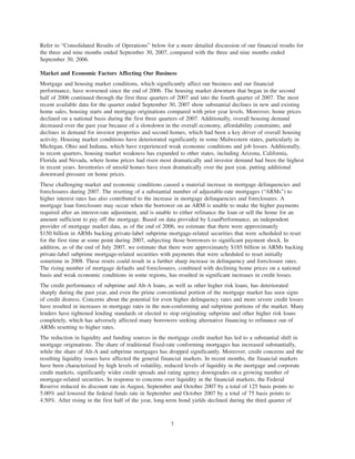 Refer to “Consolidated Results of Operations” below for a more detailed discussion of our financial results for
the three and nine months ended September 30, 2007, compared with the three and nine months ended
September 30, 2006.
Market and Economic Factors Affecting Our Business
Mortgage and housing market conditions, which significantly affect our business and our financial
performance, have worsened since the end of 2006. The housing market downturn that began in the second
half of 2006 continued through the first three quarters of 2007 and into the fourth quarter of 2007. The most
recent available data for the quarter ended September 30, 2007 show substantial declines in new and existing
home sales, housing starts and mortgage originations compared with prior year levels. Moreover, home prices
declined on a national basis during the first three quarters of 2007. Additionally, overall housing demand
decreased over the past year because of a slowdown in the overall economy, affordability constraints, and
declines in demand for investor properties and second homes, which had been a key driver of overall housing
activity. Housing market conditions have deteriorated significantly in some Midwestern states, particularly in
Michigan, Ohio and Indiana, which have experienced weak economic conditions and job losses. Additionally,
in recent quarters, housing market weakness has expanded to other states, including Arizona, California,
Florida and Nevada, where home prices had risen most dramatically and investor demand had been the highest
in recent years. Inventories of unsold homes have risen dramatically over the past year, putting additional
downward pressure on home prices.
These challenging market and economic conditions caused a material increase in mortgage delinquencies and
foreclosures during 2007. The resetting of a substantial number of adjustable-rate mortgages (“ARMs”) to
higher interest rates has also contributed to the increase in mortgage delinquencies and foreclosures. A
mortgage loan foreclosure may occur when the borrower on an ARM is unable to make the higher payments
required after an interest-rate adjustment, and is unable to either refinance the loan or sell the home for an
amount sufficient to pay off the mortgage. Based on data provided by LoanPerformance, an independent
provider of mortgage market data, as of the end of 2006, we estimate that there were approximately
$150 billion in ARMs backing private-label subprime mortgage-related securities that were scheduled to reset
for the first time at some point during 2007, subjecting those borrowers to significant payment shock. In
addition, as of the end of July 2007, we estimate that there were approximately $185 billion in ARMs backing
private-label subprime mortgage-related securities with payments that were scheduled to reset initially
sometime in 2008. These resets could result in a further sharp increase in delinquency and foreclosure rates.
The rising number of mortgage defaults and foreclosures, combined with declining home prices on a national
basis and weak economic conditions in some regions, has resulted in significant increases in credit losses.
The credit performance of subprime and Alt-A loans, as well as other higher risk loans, has deteriorated
sharply during the past year, and even the prime conventional portion of the mortgage market has seen signs
of credit distress. Concerns about the potential for even higher delinquency rates and more severe credit losses
have resulted in increases in mortgage rates in the non-conforming and subprime portions of the market. Many
lenders have tightened lending standards or elected to stop originating subprime and other higher risk loans
completely, which has adversely affected many borrowers seeking alternative financing to refinance out of
ARMs resetting to higher rates.
The reduction in liquidity and funding sources in the mortgage credit market has led to a substantial shift in
mortgage originations. The share of traditional fixed-rate conforming mortgages has increased substantially,
while the share of Alt-A and subprime mortgages has dropped significantly. Moreover, credit concerns and the
resulting liquidity issues have affected the general financial markets. In recent months, the financial markets
have been characterized by high levels of volatility, reduced levels of liquidity in the mortgage and corporate
credit markets, significantly wider credit spreads and rating agency downgrades on a growing number of
mortgage-related securities. In response to concerns over liquidity in the financial markets, the Federal
Reserve reduced its discount rate in August, September and October 2007 by a total of 125 basis points to
5.00% and lowered the federal funds rate in September and October 2007 by a total of 75 basis points to
4.50%. After rising in the first half of the year, long-term bond yields declined during the third quarter of
7
 