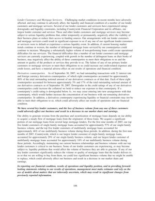 Lender Customers and Mortgage Servicers. Challenging market conditions in recent months have adversely
affected, and may continue to adversely affect, the liquidity and financial condition of a number of our lender
customers and mortgage servicers. Several of our lender customers and servicers have experienced ratings
downgrades and liquidity constraints, including Countrywide Financial Corporation and its affiliates, our
largest lender customer and servicer. These and other lender customers and mortgage servicers may become
subject to serious liquidity problems that, either temporarily or permanently, negatively affect the viability of
their business plans or reduce their access to funding sources. Our arrangements with our lender customers
and mortgage servicers could result in significant exposure to us if any one of our significant lender customers
or servicers were to default or experience a serious liquidity event. In addition, if current housing market
trends continue or worsen, the number of delinquent mortgage loans serviced by our counterparties could
continue to increase. Managing a substantially higher volume of non-performing loans could create operational
difficulties for our servicers. The financial difficulties that a number of our lender customers and mortgage
servicers are currently experiencing, coupled with growth in the number of delinquent loans on their books of
business, may negatively affect the ability of these counterparties to meet their obligations to us and the
amount or quality of the products or services they provide to us. The failure of any of our primary lender
customers or mortgage servicers to meet their obligations to us could increase our credit-related expenses and
credit losses, and have a material adverse effect on our results of operations and financial condition.
Derivatives counterparties. As of September 30, 2007, we had outstanding transactions with 21 interest rate
and foreign currency derivatives counterparties, of which eight counterparties accounted for approximately
80% of the total outstanding notional amount of our derivatives contracts as of that date. Each of these eight
counterparties accounted for between approximately 5% and 17% of the total outstanding notional amount of
our derivatives contracts as of September 30, 2007. Downgrades in the credit ratings of any of our derivatives
counterparties could increase the collateral we hold to reduce our exposure to that counterparty. If a
counterparty’s credit rating is downgraded below A-, we may cease entering into new arrangements with that
counterparty, which would further increase the concentration of our business with our remaining derivatives
counterparties. In addition, a derivatives counterparty experiencing liquidity or financial constraints may not be
able to meet their obligations to us, which could adversely affect our results of operations and our financial
condition.
We have several key lender customers, and the loss of business volume from any one of these customers
could adversely affect our business and result in a decrease in our market share and earnings.
Our ability to generate revenue from the purchase and securitization of mortgage loans depends on our ability
to acquire a steady flow of mortgage loans from the originators of those loans. We acquire a significant
portion of our mortgage loans from several large mortgage lenders. For the first nine months of 2007, our top
five lender customers of single-family mortgage loans accounted for approximately 57% of our single-family
business volume, and the top five lender customers of multifamily mortgage loans accounted for
approximately 46% of our multifamily business volume during those periods. In addition, during the first nine
months of 2007, Countrywide, which is our largest lender customer of single-family mortgage loans,
accounted for approximately 29% of our single-family business volume, and our largest lender customer of
multifamily mortgage loans accounted for approximately 14% of our multifamily business volume during
those periods. Accordingly, maintaining our current business relationships and business volumes with our top
lender customers is critical to our business. Some of our lender customers are experiencing, or may become
subject to, liquidity problems that would affect the volume of business they are able to generate. If any of our
key lender customers significantly reduces the volume or quality of mortgage loans that the lender delivers to
us or that we are willing to buy from them, we could lose significant business volume that we might be unable
to replace, which could adversely affect our business and result in a decrease in our market share and
earnings.
In reporting our financial condition, results of operations and liquidity position, and in providing forward-
looking statements relating to our results of operations, management must make estimates and rely on the
use of models about matters that are inherently uncertain, which may result in significant changes from
previously reported information.
106
 