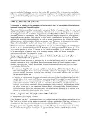 expensive method of funding our operations than issuing debt securities. Either of these actions may further
reduce our net income. In addition, in order to remain in compliance with our regulatory capital requirements,
we may need to limit or forgo attractive opportunities to acquire assets, and we may lose market share as a
result.
RISKS RELATING TO OUR INDUSTRY
A continuing, or broader, decline in home prices or in activity in the U.S. housing market could negatively
impact our earnings and financial condition.
The continued deterioration of the housing market and national decline in home prices in the first nine months
of 2007, along with the expected continued decline, is likely to result in increased delinquencies or defaults on
the mortgage assets we own or that back our guaranteed Fannie Mae MBS. In addition, home price declines
reduce the fair value of our mortgage assets. Further, the features of a significant portion of mortgage loans
made in recent years, including loans that reset to higher interest rates either once or throughout their term,
and loans that were made based on limited or no credit or income documentation, also increase the likelihood
of future increases in delinquencies or defaults on mortgage loans. An increase in delinquencies or defaults
likely will result in a higher level of credit losses, which in turn will reduce our earnings.
Our business volume is affected by the rate of growth in total U.S. residential mortgage debt outstanding and
the size of the U.S. residential mortgage market. We expect total mortgage originations to decline by 12% in
2007, from $2.8 trillion in 2006 to $2.4 trillion in 2007, and by an additional 18% in 2008 to $2.0 trillion. If
we do not continue to increase our share of the secondary mortgage market, this decline in mortgage
originations could reduce our guaranty fee income.
Changes in general market and economic conditions in the U.S. and abroad may adversely affect our
financial condition and results of operations.
Our financial condition and results of operations may be adversely affected by changes in general market and
economic conditions in the U.S. and abroad. These conditions are beyond our control, and may change
suddenly and dramatically. Changes in market and economic conditions could adversely affect us in many
ways, including the following:
• fluctuations in the global debt and equity capital markets, including sudden and unexpected changes in
short-term or long-term interest rates, could decrease the fair value of our mortgage assets, derivatives
positions and other investments, negatively affect our ability to issue debt at attractive rates, and reduce
our net interest income; and
• a recession or other economic downturn, or rising unemployment, in the United States as a whole or in
specific regions of the country could decrease homeowner demand for mortgage loans and increase the
number of homeowners who become delinquent or default on their mortgage loans. An increase in
delinquencies or defaults would likely result in a higher level of credit losses, which would reduce our
earnings. Also, decreased homeowner demand for mortgage loans could reduce our guaranty fee income,
net interest income and the fair value of our mortgage assets. A recession or other economic downturn
could also increase the risk that our counterparties will default on their obligations to us, resulting in an
increase in our liabilities and a reduction in our earnings.
Item 2. Unregistered Sales of Equity Securities and Use of Proceeds
(a) Unregistered Sales of Equity Securities
Under the Fannie Mae Stock Compensation Plan of 1993 and the Fannie Mae Stock Compensation Plan of 2003
(the “Plans”), we regularly provide stock compensation to employees and members of the Board of Directors to
attract, motivate and retain these individuals and promote an identity of interests with shareholders.
During the quarter ended September 30, 2007, we issued 341,758 shares of common stock upon the exercise
of stock options for an aggregate exercise price of approximately $17.9 million, of which approximately
108
 