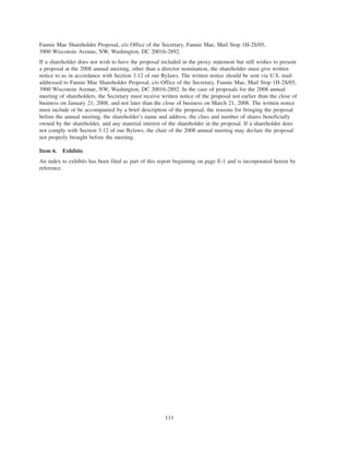 Fannie Mae Shareholder Proposal, c/o Office of the Secretary, Fannie Mae, Mail Stop 1H-2S/05,
3900 Wisconsin Avenue, NW, Washington, DC 20016-2892.
If a shareholder does not wish to have the proposal included in the proxy statement but still wishes to present
a proposal at the 2008 annual meeting, other than a director nomination, the shareholder must give written
notice to us in accordance with Section 3.12 of our Bylaws. The written notice should be sent via U.S. mail
addressed to Fannie Mae Shareholder Proposal, c/o Office of the Secretary, Fannie Mae, Mail Stop 1H-2S/05,
3900 Wisconsin Avenue, NW, Washington, DC 20016-2892. In the case of proposals for the 2008 annual
meeting of shareholders, the Secretary must receive written notice of the proposal not earlier than the close of
business on January 21, 2008, and not later than the close of business on March 21, 2008. The written notice
must include or be accompanied by a brief description of the proposal, the reasons for bringing the proposal
before the annual meeting, the shareholder’s name and address, the class and number of shares beneficially
owned by the shareholder, and any material interest of the shareholder in the proposal. If a shareholder does
not comply with Section 3.12 of our Bylaws, the chair of the 2008 annual meeting may declare the proposal
not properly brought before the meeting.
Item 6. Exhibits
An index to exhibits has been filed as part of this report beginning on page E-1 and is incorporated herein by
reference.
111
 