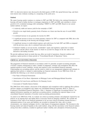 2007. As short-term interest rates decreased in the third quarter of 2007, the spread between long- and short-
term interest rates widened, resulting in a steepening of the yield curve.
Outlook
We expect housing market weakness to continue in 2007 and 2008. We believe the continued downturn in
housing will lead to further declines in mortgage originations in 2007 and 2008, and contribute to slower
growth in U.S. residential mortgage debt outstanding (“MDO”) in 2007 and 2008. Based on our current
market outlook, we expect:
• A relatively stable net interest yield for the remainder of 2007.
• Growth in our single-family guaranty book of business at a faster rate than the rate of overall MDO
growth.
• A continued increase in our guaranty fee income for 2007.
• A significant increase in losses on certain guaranty contracts for 2007 as compared with 2006, due to the
continued weakening in the housing and mortgage market.
• A significant increase in credit-related expenses and credit losses for both 2007 and 2008 as compared
with the previous years, due to continued home price declines.
• Continued volatility in our net income, stockholders’ equity and regulatory capital due to market
conditions and the effects of the manner in which we account for changes in the fair value of our
derivatives and trading securities.
We provide additional detail on trends that may affect our result of operations, financial condition and
regulatory capital position in future periods in “Consolidated Results of Operations” below.
CRITICAL ACCOUNTING POLICIES
The preparation of financial statements in accordance with U.S. generally accepted accounting principles
(“GAAP”) requires management to make a number of judgments, estimates and assumptions that affect the
reported amount of assets, liabilities, income and expenses in the consolidated financial statements.
Understanding our accounting policies and the extent to which we use management judgment and estimates in
applying these policies is integral to understanding our financial statements. In our 2006 Form 10-K, we
identified the following as our critical accounting polices:
• Fair Value of Financial Instruments
• Amortization of Cost Basis Adjustments on Mortgage Loans and Mortgage-Related Securities
• Allowance for Loan Losses and Reserve for Guaranty Losses
• Assessment of Variable Interest Entities
Our 2006 Form 10-K contains a discussion of the judgments and assumptions made in applying these policies
and how changes in assumptions may impact our consolidated financial statements. Refer to “Notes to
Condensed Consolidated Financial Statements—Note 1, Summary of Significant Accounting Policies” for
updated information regarding our significant accounting policies, including the expected impact on our
consolidated financial statements of recently issued accounting pronouncements.
As noted in our 2006 Form 10-K, we evaluate our critical accounting estimates and judgments required by our
policies on an ongoing basis and update them as necessary based on changing conditions. We consider the
estimation of fair value of our financial instruments to be our most critical accounting estimate because a
substantial portion of our assets and liabilities are recorded at estimated fair value, and, in certain
circumstances, our valuation techniques involve a high degree of management judgment. The downturn in the
housing market and reduced liquidity in the credit markets, along with the uncertainty in the financial markets
arising from these conditions, resulted in significant market volatility and a disruption of historical pricing
8
 