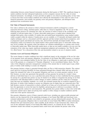 relationships between certain financial instruments during the third quarter of 2007. This significant change in
market conditions has had widespread implications on how companies measure the fair value of certain
financial instruments. Accordingly, we have provided an update to our critical accounting policy on fair value
to discuss how these recent market conditions have affected the determination of fair value for some of our
financial instruments, most notably our guaranty assets and guaranty obligations, and delinquent loans
purchased from securitization trusts.
Fair Value of Financial Instruments
Fair value is defined as the amount at which a financial instrument could be exchanged in a current
transaction between willing, unrelated parties, other than in a forced or liquidation sale. We use one of the
following three practices for estimating fair value, the selection of which is based on the availability and
reliability of relevant market data: (1) actual, observable market prices or market prices obtained from
multiple third parties when available; (2) market data and model-based interpolations using standard models
widely accepted within the industry if market prices are not available; or (3) internally developed models that
employ techniques such as a discounted cash flow approach and that include market-based assumptions, such
as prepayment speeds and default and severity rates, derived from internally developed models. Price
transparency tends to be limited in less liquid markets where quoted market prices or observable market data
may not be available. We regularly refine and enhance our valuation methodologies to correlate more closely
to observable market data. When observable market prices or data are not readily available or do not exist, the
estimation of fair value may require significant management judgment and assumptions. See “Part II—Item
1A—Risk Factors” for a discussion of the risks and uncertainties related to our use of valuation models.
Guaranty Assets and Guaranty Obligations
The recent changes in market conditions have had a significant impact on the estimation of the net fair value
of our guaranty assets and guaranty obligations. As guarantor of our Fannie Mae MBS issuances, at inception
we recognize a non-contingent liability for the fair value of our obligation to stand ready to perform over the
term of the guaranty as a component of “Guaranty obligations” in our consolidated balance sheets. The fair
value of this obligation represents management’s estimate of the amount that we would expect to pay a third
party of similar credit standing to assume our obligation.
Our guaranty business volume is generated through either our flow or bulk transaction channels. The contract
terms and level of pricing flexibility for loans guaranteed through these channels differ and may adversely
impact the estimated fair value of our guaranty obligations and losses on certain guaranty contracts. In our
flow business, we enter into agreements that generally set base guaranty fee pricing for a lender’s future
delivery of individual loans to us over a specified time period. Because we have established the base guaranty
fee pricing for a specified time period, we may be limited in our ability to renegotiate the pricing on our flow
transactions with individual lenders to reflect changes in market conditions and the credit risk of mortgage
loans that meet our eligibility standards. As a result, the estimated amount that we would be required to pay a
third party of similar credit standing to assume our obligation may be higher than our contractual price. Our
bulk business consists of transactions in which a defined set of loans are to be delivered to us in bulk, and we
have the opportunity to review the loans for eligibility and pricing prior to delivery in accordance with the
terms of the specific contract for such transactions. We generally have greater ability to select risks in the bulk
transaction channel and to adjust our pricing more rapidly to reflect changes in market conditions and the
credit risk of the specific transactions.
Our guaranty obligations consist of future expected credit losses, including any unrecoverable principal and
interest over the expected life of the underlying mortgages of our Fannie Mae MBS and foreclosure costs,
estimated administrative and other costs related to our guaranty, and any deferred profit amounts. We base the
fair value of the guaranty obligations that we record when we issue Fannie Mae MBS on market information
obtained from spot transaction prices, when available. In the absence of spot transaction data, which is the
case for the substantial majority of our Fannie Mae MBS issuances, we estimate the fair value using
simulation models that estimate our potential future credit losses and calculate the present value of the
9
 