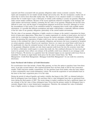 expected cash flows associated with our guaranty obligations under various economic scenarios. The key
inputs and assumptions for our models include default and severity rates. We also incorporate a market rate of
return that we derive from observable market data. The objective of our valuation models is to estimate the
amount that we would expect to pay a third party of similar credit standing to assume our guaranty obligation
under current market conditions. Because of the recent significant reduction in liquidity in the mortgage and
credit markets and increased volatility, estimating the fair value of our guaranty obligations has become more
difficult in some cases and the degree of management judgment involved has increased. Although we review
the reasonableness of the results of our simulation models by comparing those results with available market
information, it is possible that different assumptions and inputs could produce a materially different estimate
of the fair value of our guaranty obligations, particularly in the current market environment.
The fair value of our guaranty obligations is highly sensitive to changes in the market’s expectation for future
levels of home price appreciation. When there is a market expectation of a decline in home prices, the level of
credit risk for a mortgage loan tends to increase because the market anticipates a likelihood of higher credit
losses. Incorporating this expectation of higher credit losses into our simulation models results in a significant
increase in the estimated fair value of our guaranty obligations and increases the losses recognized at inception
on certain guaranty contracts. Based on our experience, however, we expect our actual future credit losses to
be significantly less than the estimated increase in the fair value of our guaranty obligations, as the fair value
of our guaranty obligations includes not only future expected credit losses but also the economic return that
we believe a third party would require to assume that credit risk. Our combined allowance for loan losses and
reserve for guaranty losses reflects our estimate of the probable credit losses inherent in our mortgage credit
book of business. We disclose on a quarterly basis the estimated impact on our expected credit losses from an
immediate 5% decline in single-family home prices for the entire United States. See “Risk
Management—Credit Risk Management—Mortgage Credit Risk Management” for our credit loss sensitivity
disclosures.
Loans Purchased with Evidence of Credit Deterioration
For securitization trusts that include a Fannie Mae guaranty, we have the option to purchase loans from those
trusts, at par plus accrued interest, after required payments have not been made in full for four consecutive
months. Under long-term standby commitments, we also purchase loans from lenders when the loans subject
to these commitments meet certain delinquency criteria. We record the acquisition of such defaulted loans at
the lower of the loan’s acquisition price or its fair value.
During the period of reduced liquidity and market volatility that began in July 2007, we obtained indicative
bids for delinquent loans from brokers. We used these bids to value delinquent loans that we purchased from
trusts during the third quarter of 2007. The recent change in market conditions has had a significant impact on
our estimate of the fair value of these delinquent loans. Given that the primary market for delinquent loans is
currently illiquid, there is more limited price transparency. Therefore, the estimated fair value of defaulted
loans is highly sensitive to changes in market conditions.
10
 