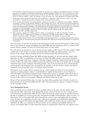 from portfolio securitization transactions in guaranty fee income in our condensed consolidated statements of income
pursuant to our adoption of Statement of Financial Accounting Standards (“SFAS”) No. 155, Accounting for Certain
Hybrid Financial Instruments, an amendment of SFAS 133 and SFAS 140 (“SFAS 155”). We prospectively adopted
SFAS 155 effective January 1, 2007. Accordingly, we did not record a fair value adjustment in earnings during 2006.
(4)
Certain prior period amounts that previously were included as a component of “Fee and other income” have been
reclassified to “Guaranty fee income” to conform to the current period presentation.
(5)
Losses recognized at inception on certain guaranty contracts are recorded as a component of our guaranty obligation.
We amortize a portion of our guaranty obligation, which includes these losses, into income each period in proportion
to the reduction in the guaranty asset for payments received. This amortization increases our guaranty fee income and
reduces the related guaranty obligation. The amortization of the guaranty obligation associated with losses recognized
at inception on certain guaranty contracts totaled $144 million and $60 million for the three months ended
September 30, 2007 and 2006, respectively, and $327 million and $157 million for the nine months ended
September 30, 2007 and 2006, respectively.
(6)
Other guaranties includes $35.5 billion and $19.7 billion as of September 30, 2007 and December 31, 2006,
respectively, and $21.7 billion and $19.2 billion as of September 30, 2006 and December 31, 2005, respectively,
related to long-term standby commitments we have issued and credit enhancements we have provided.
(7)
Reflects unpaid principal balance of Fannie Mae MBS issued and guaranteed by us, including mortgage loans held in
our portfolio that we securitized during the period and Fannie Mae MBS issued during the period that we acquired for
our portfolio.
The 14% increase in guaranty fee income for the third quarter of 2007 from the third quarter of 2006 resulted
from a 12% increase in average outstanding Fannie Mae MBS and other guaranties, and a 1% increase in the
average effective guaranty fee rate to 22.8 basis points from 22.5 basis points.
The 16% increase in guaranty fee income for the first nine months of 2007 from the first nine months of 2006
resulted from a 10% increase in average outstanding Fannie Mae MBS and other guaranties, and a 5%
increase in the average effective guaranty fee rate to 22.0 basis points from 20.9 basis points.
Growth in average outstanding Fannie Mae MBS and other guaranties for the three and nine months ended
September 30, 2007 was attributable to an increase in Fannie Mae MBS issuances and a slower liquidation
rate on our mortgage credit book of business. Although mortgage origination volumes fell during the first nine
months of 2007, our market share of MBS issuances increased due to the shift in the product mix of mortgage
originations back to more traditional conforming products, such as 30-year fixed-rate loans, which represent
our core product and historically have accounted for the majority of our new business volume, and reduced
competition from private-label issuers of mortgage-related securities.
The increase in our average effective guaranty fee rate, which excludes the effect of losses recorded at
inception on certain guaranty contracts, was attributable to targeted pricing increases on new business to
reflect the higher risk premium resulting from the overall market increase in mortgage credit risk pricing, an
increase in our acquisition of Alt-A mortgage loans, which generally have higher guaranty fee rates, and an
increase in the accretion of our guaranty obligation and deferred profit into income.
Because of our increased market share, we expect our single-family guaranty book of business to grow at a
faster rate than the rate of overall MDO growth in 2007, and our guaranty fee income to continue to increase
for the remainder of 2007.
Trust Management Income
Trust management income totaled $146 million and $460 million for the three and nine months ended
September 30, 2007, respectively. Trust management income consists of the fees we earn as master servicer,
issuer and trustee for Fannie Mae MBS. We derive these fees from the interest earned on cash flows between
the date of remittance by servicers and the date of distribution to MBS certificateholders, which we refer to as
float income. Prior to November 2006, funds received from servicers were commingled with our corporate
assets. Because our compensation for these roles could not be segregated, we included these amounts, which
totaled approximately $148 million and approximately $447 million for the three and nine months ended
September 30, 2006, as a component of “Interest income” in our condensed consolidated statements of
income. In November 2006, we made operational changes to segregate these funds from our corporate assets.
16
 