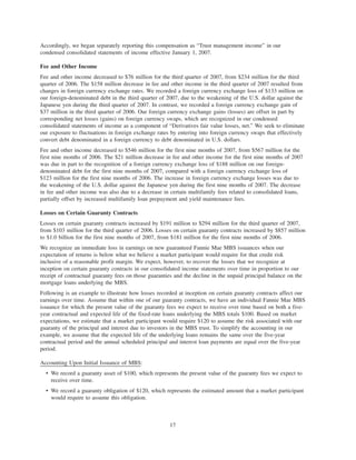 Accordingly, we began separately reporting this compensation as “Trust management income” in our
condensed consolidated statements of income effective January 1, 2007.
Fee and Other Income
Fee and other income decreased to $76 million for the third quarter of 2007, from $234 million for the third
quarter of 2006. The $158 million decrease in fee and other income in the third quarter of 2007 resulted from
changes in foreign currency exchange rates. We recorded a foreign currency exchange loss of $133 million on
our foreign-denominated debt in the third quarter of 2007, due to the weakening of the U.S. dollar against the
Japanese yen during the third quarter of 2007. In contrast, we recorded a foreign currency exchange gain of
$37 million in the third quarter of 2006. Our foreign currency exchange gains (losses) are offset in part by
corresponding net losses (gains) on foreign currency swaps, which are recognized in our condensed
consolidated statements of income as a component of “Derivatives fair value losses, net.” We seek to eliminate
our exposure to fluctuations in foreign exchange rates by entering into foreign currency swaps that effectively
convert debt denominated in a foreign currency to debt denominated in U.S. dollars.
Fee and other income decreased to $546 million for the first nine months of 2007, from $567 million for the
first nine months of 2006. The $21 million decrease in fee and other income for the first nine months of 2007
was due in part to the recognition of a foreign currency exchange loss of $188 million on our foreign-
denominated debt for the first nine months of 2007, compared with a foreign currency exchange loss of
$123 million for the first nine months of 2006. The increase in foreign currency exchange losses was due to
the weakening of the U.S. dollar against the Japanese yen during the first nine months of 2007. The decrease
in fee and other income was also due to a decrease in certain multifamily fees related to consolidated loans,
partially offset by increased multifamily loan prepayment and yield maintenance fees.
Losses on Certain Guaranty Contracts
Losses on certain guaranty contracts increased by $191 million to $294 million for the third quarter of 2007,
from $103 million for the third quarter of 2006. Losses on certain guaranty contracts increased by $857 million
to $1.0 billion for the first nine months of 2007, from $181 million for the first nine months of 2006.
We recognize an immediate loss in earnings on new guaranteed Fannie Mae MBS issuances when our
expectation of returns is below what we believe a market participant would require for that credit risk
inclusive of a reasonable profit margin. We expect, however, to recover the losses that we recognize at
inception on certain guaranty contracts in our consolidated income statements over time in proportion to our
receipt of contractual guaranty fees on those guaranties and the decline in the unpaid principal balance on the
mortgage loans underlying the MBS.
Following is an example to illustrate how losses recorded at inception on certain guaranty contracts affect our
earnings over time. Assume that within one of our guaranty contracts, we have an individual Fannie Mae MBS
issuance for which the present value of the guaranty fees we expect to receive over time based on both a five-
year contractual and expected life of the fixed-rate loans underlying the MBS totals $100. Based on market
expectations, we estimate that a market participant would require $120 to assume the risk associated with our
guaranty of the principal and interest due to investors in the MBS trust. To simplify the accounting in our
example, we assume that the expected life of the underlying loans remains the same over the five-year
contractual period and the annual scheduled principal and interest loan payments are equal over the five-year
period.
Accounting Upon Initial Issuance of MBS:
• We record a guaranty asset of $100, which represents the present value of the guaranty fees we expect to
receive over time.
• We record a guaranty obligation of $120, which represents the estimated amount that a market participant
would require to assume this obligation.
17
 