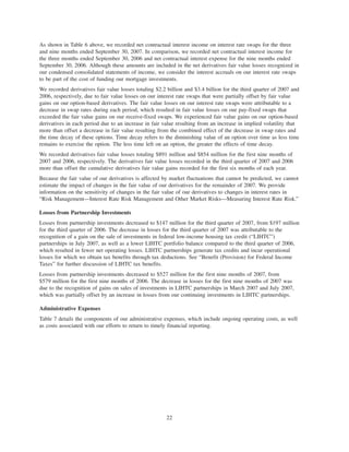 As shown in Table 6 above, we recorded net contractual interest income on interest rate swaps for the three
and nine months ended September 30, 2007. In comparison, we recorded net contractual interest income for
the three months ended September 30, 2006 and net contractual interest expense for the nine months ended
September 30, 2006. Although these amounts are included in the net derivatives fair value losses recognized in
our condensed consolidated statements of income, we consider the interest accruals on our interest rate swaps
to be part of the cost of funding our mortgage investments.
We recorded derivatives fair value losses totaling $2.2 billion and $3.4 billion for the third quarter of 2007 and
2006, respectively, due to fair value losses on our interest rate swaps that were partially offset by fair value
gains on our option-based derivatives. The fair value losses on our interest rate swaps were attributable to a
decrease in swap rates during each period, which resulted in fair value losses on our pay-fixed swaps that
exceeded the fair value gains on our receive-fixed swaps. We experienced fair value gains on our option-based
derivatives in each period due to an increase in fair value resulting from an increase in implied volatility that
more than offset a decrease in fair value resulting from the combined effect of the decrease in swap rates and
the time decay of these options. Time decay refers to the diminishing value of an option over time as less time
remains to exercise the option. The less time left on an option, the greater the effects of time decay.
We recorded derivatives fair value losses totaling $891 million and $854 million for the first nine months of
2007 and 2006, respectively. The derivatives fair value losses recorded in the third quarter of 2007 and 2006
more than offset the cumulative derivatives fair value gains recorded for the first six months of each year.
Because the fair value of our derivatives is affected by market fluctuations that cannot be predicted, we cannot
estimate the impact of changes in the fair value of our derivatives for the remainder of 2007. We provide
information on the sensitivity of changes in the fair value of our derivatives to changes in interest rates in
“Risk Management—Interest Rate Risk Management and Other Market Risks—Measuring Interest Rate Risk.”
Losses from Partnership Investments
Losses from partnership investments decreased to $147 million for the third quarter of 2007, from $197 million
for the third quarter of 2006. The decrease in losses for the third quarter of 2007 was attributable to the
recognition of a gain on the sale of investments in federal low-income housing tax credit (“LIHTC”)
partnerships in July 2007, as well as a lower LIHTC portfolio balance compared to the third quarter of 2006,
which resulted in fewer net operating losses. LIHTC partnerships generate tax credits and incur operational
losses for which we obtain tax benefits through tax deductions. See “Benefit (Provision) for Federal Income
Taxes” for further discussion of LIHTC tax benefits.
Losses from partnership investments decreased to $527 million for the first nine months of 2007, from
$579 million for the first nine months of 2006. The decrease in losses for the first nine months of 2007 was
due to the recognition of gains on sales of investments in LIHTC partnerships in March 2007 and July 2007,
which was partially offset by an increase in losses from our continuing investments in LIHTC partnerships.
Administrative Expenses
Table 7 details the components of our administrative expenses, which include ongoing operating costs, as well
as costs associated with our efforts to return to timely financial reporting.
22
 