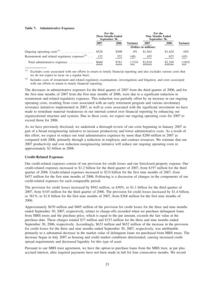 Table 7: Administrative Expenses
2007 2006 Variance 2007 2006 Variance
For the
Three Months Ended
September 30,
For the
Nine Months Ended
September 30,
(Dollars in millions)
Ongoing operating costs(1)
. . . . . . . . . . . . . . . . . $528 $509 4% $1,563 $1,424 10%
Restatement and related regulatory expenses(2)
. . . 132 252 (48) 455 825 (45)
Total administrative expenses . . . . . . . . . . . . . $660 $761 (13)% $2,018 $2,249 (10)%
(1)
Excludes costs associated with our efforts to return to timely financial reporting and also excludes various costs that
we do not expect to incur on a regular basis.
(2)
Includes costs of restatement and related regulatory examinations, investigations and litigation, and costs associated
with our efforts to return to timely financial reporting.
The decreases in administrative expenses for the third quarter of 2007 from the third quarter of 2006, and for
the first nine months of 2007 from the first nine months of 2006, were due to a significant reduction in
restatement and related regulatory expenses. This reduction was partially offset by an increase in our ongoing
operating costs, resulting from costs associated with an early retirement program and various involuntary
severance initiatives implemented in 2007, as well as costs associated with the significant investment we have
made to remediate material weaknesses in our internal control over financial reporting by enhancing our
organizational structure and systems. Due to these costs, we expect our ongoing operating costs for 2007 to
exceed those for 2006.
As we have previously disclosed, we undertook a thorough review of our costs beginning in January 2007 as
part of a broad reengineering initiative to increase productivity and lower administrative costs. As a result of
this effort, we expect to reduce our total administrative expenses by more than $200 million in 2007 as
compared with 2006, primarily through a reduction in employee and contract resources. We estimate that our
2007 productivity and cost reduction reengineering initiative will reduce our ongoing operating costs to
approximately $2 billion in 2008.
Credit-Related Expenses
Our credit-related expenses consist of our provision for credit losses and our foreclosed property expense. Our
credit-related expenses increased to $1.2 billion for the third quarter of 2007, from $197 million for the third
quarter of 2006. Credit-related expenses increased to $2.0 billion for the first nine months of 2007, from
$457 million for the first nine months of 2006. Following is a discussion of changes in the components of our
credit-related expenses for each comparable period.
The provision for credit losses increased by $942 million, or 650%, to $1.1 billion for the third quarter of
2007, from $145 million for the third quarter of 2006. The provision for credit losses increased by $1.4 billion,
or 381%, to $1.8 billion for the first nine months of 2007, from $368 million for the first nine months of
2006.
Approximately $670 million and $805 million of the provision for credit losses for the three and nine months
ended September 30, 2007, respectively, relates to charge-offs recorded when we purchase delinquent loans
from MBS trusts and the purchase price, which is equal to the par amount, exceeds the fair value at the
purchase date. These charges totaled $37 million and $153 million for the three and nine months ended
September 30, 2006, respectively. Accordingly, $633 million and $652 million of the increase in the provision
for credit losses for the three and nine months ended September 30, 2007, respectively, was attributable
primarily to a substantial decrease in the market value of delinquent loans we purchased from MBS trusts. The
decrease began in July 2007 as housing and credit market conditions deteriorated, causing increased credit
spread requirements and decreased liquidity for this type of asset.
Pursuant to our MBS trust agreement, we have the option to purchase loans from the MBS trust, at par plus
accrued interest, after required payments have not been made in full for four consecutive months. We record
23
 