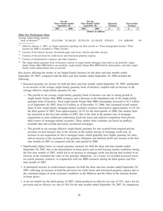 2007 2006 2007 2006 $ % $ %
For the
Three Months Ended
September 30,
For the
Nine Months Ended
September 30,
Quarterly
Variance
Year-to-Date
Variance
(Dollars in millions)
Other Key Performance Data:
Average single-family guaranty
book of business(5)
. . . . . . . $2,432,904 $2,198,281 $2,359,126 $2,158,428 $234,623 11% $200,698 9%
(1)
Effective January 1, 2007, we began separately reporting our float income as “Trust management income.” Float
income for 2006 is included in “Other income.”
(2)
Consists of net interest income, investment gains and losses, and fee and other income.
(3)
Consists of the provision for credit losses and foreclosed property expense.
(4)
Consists of administrative expenses and other expenses.
(5)
The single-family guaranty book of business consists of single-family mortgage loans held in our portfolio, single-
family Fannie Mae MBS held in our portfolio, single-family Fannie Mae MBS held by third parties, and other single-
family credit enhancements that we provide.
Key factors affecting the results of our Single-Family business for the three and nine months ended
September 30, 2007, compared with the three and nine months ended September 30, 2006 included the
following.
• Increased guaranty fee income for both the three and nine months ended September 30, 2007, attributable
to an increase in the average single-family guaranty book of business, coupled with an increase in the
average effective single-family guaranty fee rate.
— The growth in our average single-family guaranty book of business was due to strong growth in
single-family Fannie Mae MBS issuances and a decrease in the liquidation rate of the single-family
guaranty book of business. Total single-family Fannie Mae MBS outstanding increased to $2.1 trillion
as of September 30, 2007, from $1.9 trillion as of December 31, 2006. Our estimated overall market
share of new single-family mortgage-related securities issuances increased to approximately 41.2% for
the third quarter of 2007, from approximately 24.3% for the third quarter of 2006. Our market share
has increased in the first nine months of 2007, due to the shift in the product mix of mortgage
originations to more traditional conforming fixed-rate loans and reduced competition from private-
label issuers of mortgage-related securities. These market share estimates are based on publicly
available data and exclude previously securitized mortgages.
— The growth in our average effective single-family guaranty fee rate resulted from targeted pricing
increases on new business due to the increase in the market pricing of mortgage credit risk, an
increase in our acquisition of Alt-A mortgage loans, which generally have higher guaranty fee rates,
and an increase in the accretion of our guaranty obligation and deferred profit into income in the first
nine months of 2007 as compared with the same period in 2006.
• Significantly higher losses on certain guaranty contracts for both the three and nine months ended
September 30, 2007, due to the deterioration in home prices and overall housing market conditions during
the first nine months of 2007, which led to an increase in mortgage credit risk pricing that resulted in an
increase in the estimated fair value of our guaranty obligations. As a result, we recorded increased losses
on certain guaranty contracts, in conjunction with our MBS issuances during the third quarter and first
nine months of 2007.
• A substantial increase in credit-related expenses for both the three and nine months ended September 30,
2007, reflecting an increase in both the provision for credit losses and foreclosed property expense due to
the continued impact of weak economic conditions in the Midwest and the effect of the national decline
in home prices.
• A net tax benefit for the third quarter of 2007, which produced an effective tax rate of 35%, and a net tax
provision and an effective tax rate of 34% for the nine months ended September 30, 2007. In comparison,
26
 