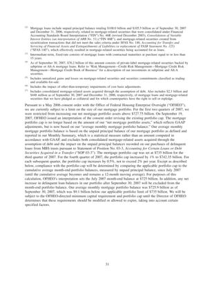 (2)
Mortgage loans include unpaid principal balance totaling $100.0 billion and $105.5 billion as of September 30, 2007
and December 31, 2006, respectively, related to mortgage-related securities that were consolidated under Financial
Accounting Standards Board Interpretation (“FIN”) No. 46R (revised December 2003), Consolidation of Variable
Interest Entities (an interpretation of ARB No. 51) (“FIN 46R”), and mortgage-related securities created from
securitization transactions that did not meet the sales criteria under SFAS No. 140, Accounting for Transfer and
Servicing of Financial Assets and Extinguishments of Liabilities (a replacement of FASB Statement No. 125)
(“SFAS 140”), which effectively resulted in mortgage-related securities being accounted for as loans.
(3)
Intermediate-term, fixed-rate consists of mortgage loans with contractual maturities at purchase equal to or less than
15 years.
(4)
As of September 30, 2007, $76.2 billion of this amount consists of private-label mortgage-related securities backed by
subprime or Alt-A mortgage loans. Refer to “Risk Management—Credit Risk Management—Mortgage Credit Risk
Management—Mortgage Credit Book of Business” for a description of our investments in subprime and Alt-A
securities.
(5)
Includes unrealized gains and losses on mortgage-related securities and securities commitments classified as trading
and available-for-sale.
(6)
Includes the impact of other-than-temporary impairments of cost basis adjustments.
(7)
Includes consolidated mortgage-related assets acquired through the assumption of debt. Also includes $2.3 billion and
$448 million as of September 30, 2007 and December 31, 2006, respectively, of mortgage loans and mortgage-related
securities that we have pledged as collateral and for which counterparties have the right to sell or repledge.
Pursuant to a May 2006 consent order with the Office of Federal Housing Enterprise Oversight (“OFHEO”),
we are currently subject to a limit on the size of our mortgage portfolio. For the first two quarters of 2007, we
were restricted from increasing our net mortgage portfolio assets above $727.75 billion. On September 19,
2007, OFHEO issued an interpretation of the consent order revising the existing portfolio cap. The mortgage
portfolio cap is no longer based on the amount of our “net mortgage portfolio assets,” which reflects GAAP
adjustments, but is now based on our “average monthly mortgage portfolio balance.” Our average monthly
mortgage portfolio balance is based on the unpaid principal balance of our mortgage portfolio as defined and
reported in our Monthly Summary, which is a statistical measure rather than an amount computed in
accordance with GAAP, and excludes both consolidated mortgage-related assets acquired through the
assumption of debt and the impact on the unpaid principal balances recorded on our purchases of delinquent
loans from MBS trusts pursuant to Statement of Position No. 03-3, Accounting for Certain Loans or Debt
Securities Acquired in a Transfer (“SOP 03-3”). The mortgage portfolio cap was set at $735 billion for the
third quarter of 2007. For the fourth quarter of 2007, the portfolio cap increased by 1% to $742.35 billion. For
each subsequent quarter, the portfolio cap increases by 0.5%, not to exceed 2% per year. Except as described
below, compliance with the portfolio cap will be determined by comparing the applicable portfolio cap to the
cumulative average month-end portfolio balances, measured by unpaid principal balance, since July 2007
(until the cumulative average becomes and remains a 12-month moving average). For purposes of this
calculation, OFHEO’s interpretation sets the July 2007 month-end balance at $725 billion. In addition, any net
increase in delinquent loan balances in our portfolio after September 30, 2007 will be excluded from the
month-end portfolio balance. Our average monthly mortgage portfolio balance was $725.9 billion as of
September 30, 2007, which was $9.1 billion below our applicable portfolio limit of $735 billion. We will be
subject to the OFHEO-directed minimum capital requirement and portfolio cap until the Director of OFHEO
determines that these requirements should be modified or allowed to expire, taking into account certain
specified factors.
31
 