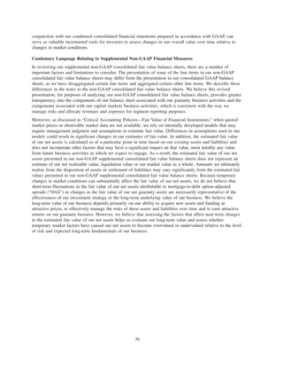 conjunction with our condensed consolidated financial statements prepared in accordance with GAAP, can
serve as valuable incremental tools for investors to assess changes in our overall value over time relative to
changes in market conditions.
Cautionary Language Relating to Supplemental Non-GAAP Financial Measures
In reviewing our supplemental non-GAAP consolidated fair value balance sheets, there are a number of
important factors and limitations to consider. The presentation of some of the line items in our non-GAAP
consolidated fair value balance sheets may differ from the presentation in our consolidated GAAP balance
sheets, as we have disaggregated certain line items and aggregated certain other line items. We describe these
differences in the notes to the non-GAAP consolidated fair value balance sheets. We believe this revised
presentation, for purposes of analyzing our non-GAAP consolidated fair value balance sheets, provides greater
transparency into the components of our balance sheet associated with our guaranty business activities and the
components associated with our capital markets business activities, which is consistent with the way we
manage risks and allocate revenues and expenses for segment reporting purposes.
Moreover, as discussed in “Critical Accounting Policies—Fair Value of Financial Instruments,” when quoted
market prices or observable market data are not available, we rely on internally developed models that may
require management judgment and assumptions to estimate fair value. Differences in assumptions used in our
models could result in significant changes in our estimates of fair value. In addition, the estimated fair value
of our net assets is calculated as of a particular point in time based on our existing assets and liabilities and
does not incorporate other factors that may have a significant impact on that value, most notably any value
from future business activities in which we expect to engage. As a result, the estimated fair value of our net
assets presented in our non-GAAP supplemental consolidated fair value balance sheets does not represent an
estimate of our net realizable value, liquidation value or our market value as a whole. Amounts we ultimately
realize from the disposition of assets or settlement of liabilities may vary significantly from the estimated fair
values presented in our non-GAAP supplemental consolidated fair value balance sheets. Because temporary
changes in market conditions can substantially affect the fair value of our net assets, we do not believe that
short-term fluctuations in the fair value of our net assets attributable to mortgage-to-debt option-adjusted
spreads (“OAS”) or changes in the fair value of our net guaranty assets are necessarily representative of the
effectiveness of our investment strategy or the long-term underlying value of our business. We believe the
long-term value of our business depends primarily on our ability to acquire new assets and funding at
attractive prices, to effectively manage the risks of these assets and liabilities over time and to earn attractive
returns on our guaranty business. However, we believe that assessing the factors that affect near-term changes
in the estimated fair value of our net assets helps us evaluate our long-term value and assess whether
temporary market factors have caused our net assets to become overvalued or undervalued relative to the level
of risk and expected long-term fundamentals of our business.
36
 