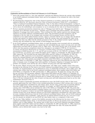 Explanation and Reconciliation of Non-GAAP Measures to GAAP Measures
(1)
Each of the amounts listed as a “fair value adjustment” represents the difference between the carrying value included
in our GAAP condensed consolidated balance sheets and our best judgment of the estimated fair value of the listed
asset or liability.
(2)
We determined the estimated fair value of these financial instruments in accordance with the fair value guidelines
outlined in SFAS No. 107, Disclosures about Fair Value of Financial Instruments (“SFAS 107”), as described in
“Notes to Condensed Consolidated Financial Statements—Note 15, Fair Value of Financial Instruments.” In Note 15,
we also disclose the carrying value and estimated fair value of our total financial assets and total financial liabilities as
well as discuss the methodologies and assumptions we use in estimating the fair value of our financial instruments.
(3)
We have separately presented the estimated fair value of “Mortgage loans held for sale,” “Mortgage loans held for
investment, net of allowance for loan losses,” “Guaranty assets of mortgage loans held in portfolio” and “Guaranty
obligations of mortgage loans held in portfolio.” These combined line items together represent total mortgage loans
reported in our GAAP condensed consolidated balance sheets. This presentation provides transparency into the
components of the fair value of our mortgage loans associated with our guaranty business activities and the
components of our capital markets business activities, which is consistent with the way we manage risks and allocate
revenues and expenses for segment reporting purposes. While the carrying values and estimated fair values of the
individual line items may differ from the amounts presented in Note 15, the combined amounts together equal the
carrying value and estimated fair value amounts of total mortgage loans in Note 15.
(4)
In our GAAP condensed consolidated balance sheets, we report the guaranty assets associated with our outstanding
Fannie Mae MBS and other guaranties as a separate line item and include buy-ups, master servicing assets and credit
enhancements associated with our guaranty assets in “Other assets.” The GAAP carrying value of our guaranty assets
reflects only those guaranty arrangements entered into subsequent to our adoption of FIN No. 45, Guarantor’s
Accounting and Disclosure Requirements for Guarantees, Including Indirect Guarantees of Indebtedness of Others (an
interpretation of FASB Statements No. 5, 57, and 107 and rescission of FIN No. 34) (“FIN 45”), on January 1, 2003.
On a GAAP basis, our guaranty assets totaled $9.4 billion and $7.7 billion as of September 30, 2007 and December 31,
2006, respectively. The associated buy-ups totaled $894 million and $831 million as of September 30, 2007 and
December 31, 2006, respectively. In our non-GAAP supplemental consolidated fair value balance sheets, we also
disclose the estimated guaranty assets and obligations related to mortgage loans held in our portfolio. The aggregate
estimated fair value of the guaranty asset-related components totaled $16.8 billion as of September 30, 2007, compared
with $15.8 billion as of December 31, 2006. These components represent the sum of the following line items in this
table: (i) Guaranty assets of mortgage loans held in portfolio; (ii) Guaranty obligations of mortgage loans held in
portfolio, (iii) Guaranty assets and buy-ups; and (iv) Master servicing assets and credit enhancements.
(5)
The line items “Master servicing assets and credit enhancements” and “Other assets” together consist of the assets
presented on the following five line items in our GAAP condensed consolidated balance sheets: (i) Accrued interest
receivable; (ii) Acquired property, net; (iii) Deferred tax assets; (iv) Partnership investments; and (v) Other assets. The
carrying value of these items in our GAAP condensed consolidated balance sheets together totaled $38.8 billion and
$34.8 billion as of September 30, 2007 and December 31, 2006, respectively. We deduct the carrying value of the
buy-ups associated with our guaranty obligation, which totaled $894 million and $831 million as of September 30,
2007 and December 31, 2006, respectively, from “Other assets” reported in our GAAP condensed consolidated balance
sheets because buy-ups are a financial instrument that we combine with guaranty assets in our SFAS 107 disclosure in
Note 15. We have estimated the fair value of master servicing assets and credit enhancements based on our fair value
methodologies discussed in Note 15.
(6)
With the exception of partnership investments and deferred tax assets, the GAAP carrying values of other assets
generally approximate fair value. While we have included partnership investments at their carrying value in each of the
non-GAAP supplemental consolidated fair value balance sheets, the fair values of these items are generally different
from their GAAP carrying values, potentially materially. For example, our LIHTC partnership investments had a
carrying value of $8.0 billion and an estimated fair value of $9.1 billion as of September 30, 2007. We assume that
other deferred assets, consisting primarily of prepaid expenses, have no fair value. We adjust the GAAP-basis deferred
income taxes for purposes of each of our non-GAAP supplemental consolidated fair value balance sheets to include
estimated income taxes on the difference between our non-GAAP supplemental consolidated fair value balance sheets
net assets, including deferred taxes from the GAAP condensed consolidated balance sheets, and our GAAP condensed
consolidated balance sheets stockholders’ equity. Because our adjusted deferred income taxes are a net asset in each
year, the amounts are included in our non-GAAP fair value balance sheets as a component of other assets.
(7)
The line item “Other liabilities” consists of the liabilities presented on the following four line items in our GAAP
condensed consolidated balance sheets: (i) Accrued interest payable; (ii) Reserve for guaranty losses; (iii) Partnership
liabilities; and (iv) Other liabilities. The carrying value of these items in our GAAP condensed consolidated balance
sheets together totaled $20.7 billion and $22.2 billion as of September 30, 2007 and December 31, 2006, respectively.
The GAAP carrying values of these other liabilities generally approximate fair value. We assume that deferred
liabilities, such as deferred debt issuance costs, have no fair value.
38
 