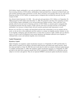 $16.9 billion, largely attributable to net cash provided from trading securities. We also generated cash flows
from investing activities of $746 million, attributable to funds provided from a reduction in federal funds sold
and securities purchased under agreements to resell. These cash flows were partially offset by net cash used in
financing activities of $16.5 billion, as amounts paid to extinguish debt exceeded the proceeds from the
issuance of debt.
Nine Months Ended September 30, 2006. Our cash and cash equivalents of $3.1 billion as of September 30,
2006 increased by $259 million from December 31, 2005. We generated cash flows from operating activities
of $25.6 billion, largely attributable to net cash provided from trading securities. These cash flows were
partially offset by net cash used in financing activities of $20.5 billion, as amounts paid to extinguish debt
exceeded the proceeds from the issuance of debt, and net cash used in investing activities of $4.9 billion,
attributable to an increase in federal funds sold and securities purchased under agreements to resell.
Because our cash flows are complex and interrelated and bear little relationship to our net earnings and net
assets, we do not rely on this traditional cash flow analysis to evaluate our liquidity position. Instead, we rely
on our liquidity contingency plan described above to ensure that we preserve stable, reliable and cost effective
sources of cash to meet all obligations from normal operations and maintain sufficient excess liquidity to
withstand both a severe and moderate liquidity stress environment.
Capital Management
Regulatory Capital
Table 20 displays our regulatory capital classification measures as of September 30, 2007 and December 31,
2006, with the exception of our statutory risk-based capital measure and related total capital measure, which
have been provided as of June 30, 2007 (the most recent date for which our statutory risk-based capital measure
is available) and December 31, 2006. The regulatory capital classification measures as of September 30, 2007
provided in the table below represent amounts that will be resubmitted to OFHEO for its certification and are
subject to its review and approval. They do not represent OFHEO’s announced capital classification measures.
43
 