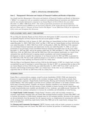 PART I—FINANCIAL INFORMATION
Item 2. Management’s Discussion and Analysis of Financial Condition and Results of Operations
You should read this Management’s Discussion and Analysis of Financial Condition and Results of Operations
(“MD&A”) in conjunction with our unaudited condensed consolidated financial statements and related notes,
and the more detailed information contained in our Annual Report on Form 10-K for the year ended
December 31, 2006 (“2006 Form 10-K”). The results of operations presented in our interim financial
statements and discussed in MD&A are not necessarily indicative of the results that may be expected for the
full year. Please refer to “Glossary of Terms Used in This Report” in our 2006 Form 10-K for an explanation
of key terms used throughout this discussion.
EXPLANATORY NOTE ABOUT THIS REPORT
We are filing this Quarterly Report on Form 10-Q for the third quarter of 2007 concurrently with the filing of
our Quarterly Reports on Form 10-Q for the first and second quarters of 2007.
We filed our 2006 Form 10-K on August 16, 2007, after filing our Annual Report on Form 10-K for the year
ended December 31, 2005 (“2005 Form 10-K”) on May 2, 2007 and our Annual Report on Form 10-K for the
year ended December 31, 2004 (“2004 Form 10-K”) on December 6, 2006. Our 2004 Form 10-K contained
our consolidated financial statements and related notes for the year ended December 31, 2004, as well as a
restatement of our previously issued consolidated financial statements and related notes for the years ended
December 31, 2003 and 2002, and for the quarters ended June 30, 2004 and March 31, 2004. The filing of the
2004 Form 10-K, the 2005 Form 10-K and the 2006 Form 10-K were delayed significantly as a result of the
substantial time and effort devoted to ongoing controls remediation, and systems reengineering and
development in order to complete the restatement of our financial results for 2003 and 2002, as presented in
our 2004 Form 10-K. We have made significant progress in our efforts to remediate material weaknesses that
have prevented us from reporting our financial results on a timely basis.
With the filing of our Quarterly Report on Form 10-Q for the third quarter of 2007 on a timely basis, we have
accomplished our goal of returning to current filing status. On June 8, 2007, we announced that we plan to file
our Annual Report on Form 10-K for the year ended December 31, 2007 (“2007 Form 10-K”) with the U.S.
Securities and Exchange Commission (“SEC”) on a timely basis. At this time, we are confirming our
expectation that we will file our 2007 Form 10-K on a timely basis.
INTRODUCTION
Fannie Mae is a mission-driven company, owned by private shareholders (NYSE: FNM) and chartered by
Congress to support liquidity and stability in the secondary mortgage market. Our business includes three
integrated business segments—Single-Family Credit Guaranty, Housing and Community Development, and
Capital Markets—that work together to provide services, products and solutions to our lender customers and a
broad range of housing partners. Together, our business segments contribute to our chartered mission
objectives, helping to increase the total amount of funds available to finance housing in the United States and
to make homeownership more available and affordable for low-, moderate- and middle-income Americans. We
also work with our customers and partners to increase the availability and affordability of rental housing.
Our Single-Family Credit Guaranty (“Single-Family”) business works with our lender customers to
securitize single-family mortgage loans into Fannie Mae mortgage-backed securities (“Fannie Mae MBS”) and
to facilitate the purchase of single-family mortgage loans for our mortgage portfolio. Revenues in the segment
are derived primarily from the guaranty fees the segment receives as compensation for assuming the credit risk
on the mortgage loans underlying single-family Fannie Mae MBS and on the single-family mortgage loans
held in our portfolio.
Our Housing and Community Development (“HCD”) business works with our lender customers to securitize
multifamily mortgage loans into Fannie Mae MBS and to facilitate the purchase of multifamily mortgage
1
 